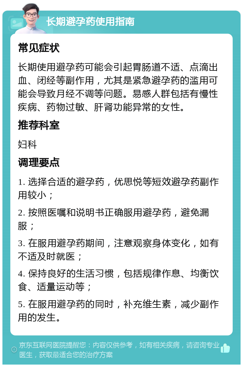 长期避孕药使用指南 常见症状 长期使用避孕药可能会引起胃肠道不适、点滴出血、闭经等副作用，尤其是紧急避孕药的滥用可能会导致月经不调等问题。易感人群包括有慢性疾病、药物过敏、肝肾功能异常的女性。 推荐科室 妇科 调理要点 1. 选择合适的避孕药，优思悦等短效避孕药副作用较小； 2. 按照医嘱和说明书正确服用避孕药，避免漏服； 3. 在服用避孕药期间，注意观察身体变化，如有不适及时就医； 4. 保持良好的生活习惯，包括规律作息、均衡饮食、适量运动等； 5. 在服用避孕药的同时，补充维生素，减少副作用的发生。