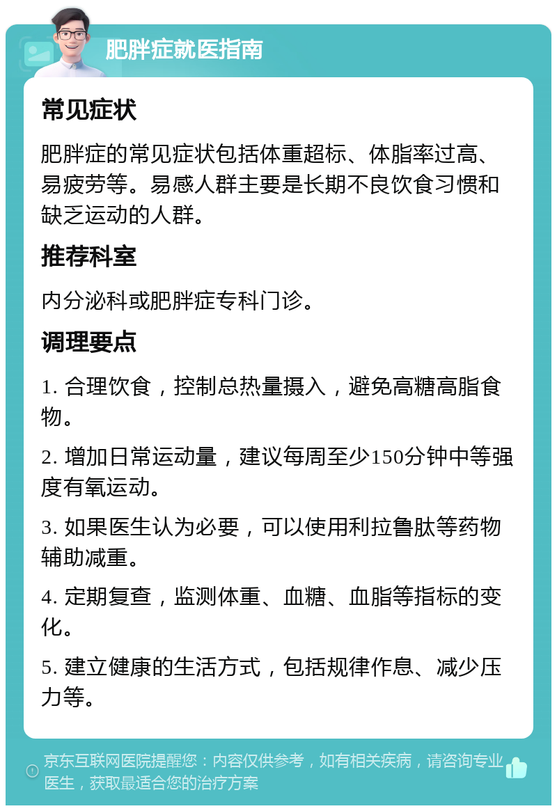 肥胖症就医指南 常见症状 肥胖症的常见症状包括体重超标、体脂率过高、易疲劳等。易感人群主要是长期不良饮食习惯和缺乏运动的人群。 推荐科室 内分泌科或肥胖症专科门诊。 调理要点 1. 合理饮食，控制总热量摄入，避免高糖高脂食物。 2. 增加日常运动量，建议每周至少150分钟中等强度有氧运动。 3. 如果医生认为必要，可以使用利拉鲁肽等药物辅助减重。 4. 定期复查，监测体重、血糖、血脂等指标的变化。 5. 建立健康的生活方式，包括规律作息、减少压力等。