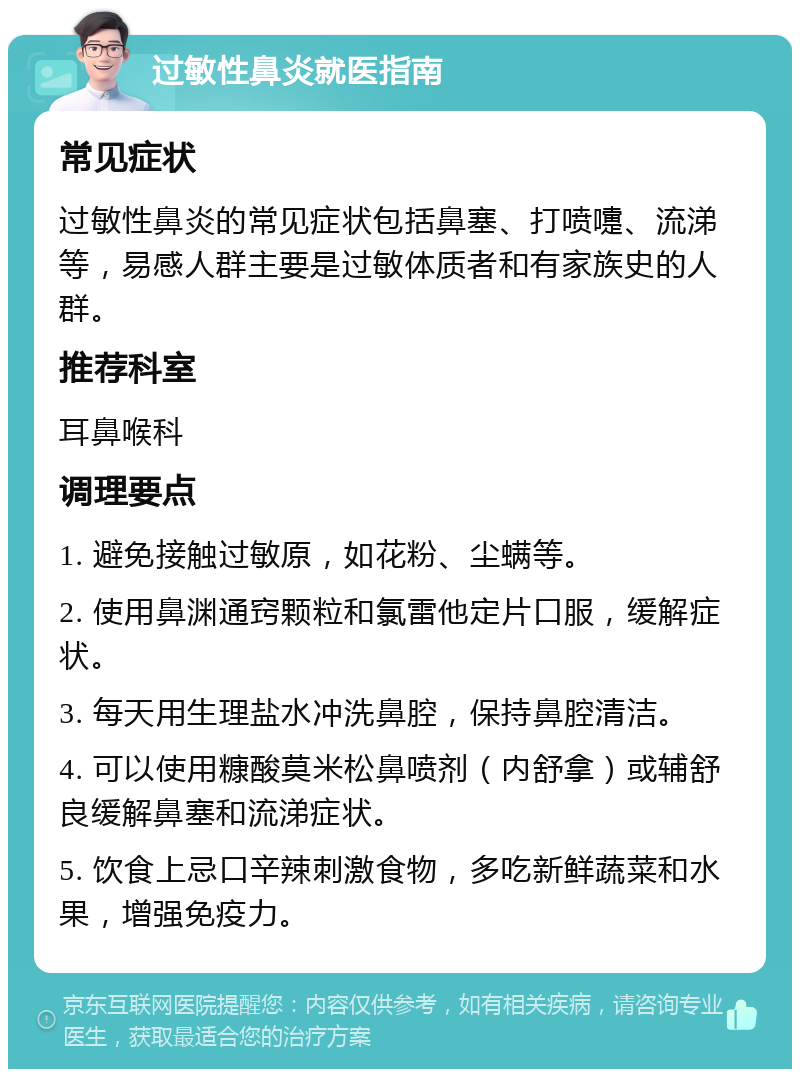 过敏性鼻炎就医指南 常见症状 过敏性鼻炎的常见症状包括鼻塞、打喷嚏、流涕等，易感人群主要是过敏体质者和有家族史的人群。 推荐科室 耳鼻喉科 调理要点 1. 避免接触过敏原，如花粉、尘螨等。 2. 使用鼻渊通窍颗粒和氯雷他定片口服，缓解症状。 3. 每天用生理盐水冲洗鼻腔，保持鼻腔清洁。 4. 可以使用糠酸莫米松鼻喷剂（内舒拿）或辅舒良缓解鼻塞和流涕症状。 5. 饮食上忌口辛辣刺激食物，多吃新鲜蔬菜和水果，增强免疫力。