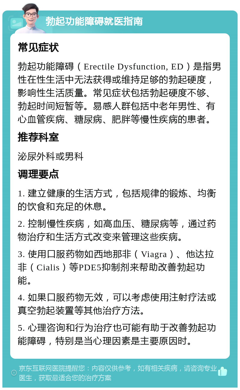 勃起功能障碍就医指南 常见症状 勃起功能障碍（Erectile Dysfunction, ED）是指男性在性生活中无法获得或维持足够的勃起硬度，影响性生活质量。常见症状包括勃起硬度不够、勃起时间短暂等。易感人群包括中老年男性、有心血管疾病、糖尿病、肥胖等慢性疾病的患者。 推荐科室 泌尿外科或男科 调理要点 1. 建立健康的生活方式，包括规律的锻炼、均衡的饮食和充足的休息。 2. 控制慢性疾病，如高血压、糖尿病等，通过药物治疗和生活方式改变来管理这些疾病。 3. 使用口服药物如西地那非（Viagra）、他达拉非（Cialis）等PDE5抑制剂来帮助改善勃起功能。 4. 如果口服药物无效，可以考虑使用注射疗法或真空勃起装置等其他治疗方法。 5. 心理咨询和行为治疗也可能有助于改善勃起功能障碍，特别是当心理因素是主要原因时。