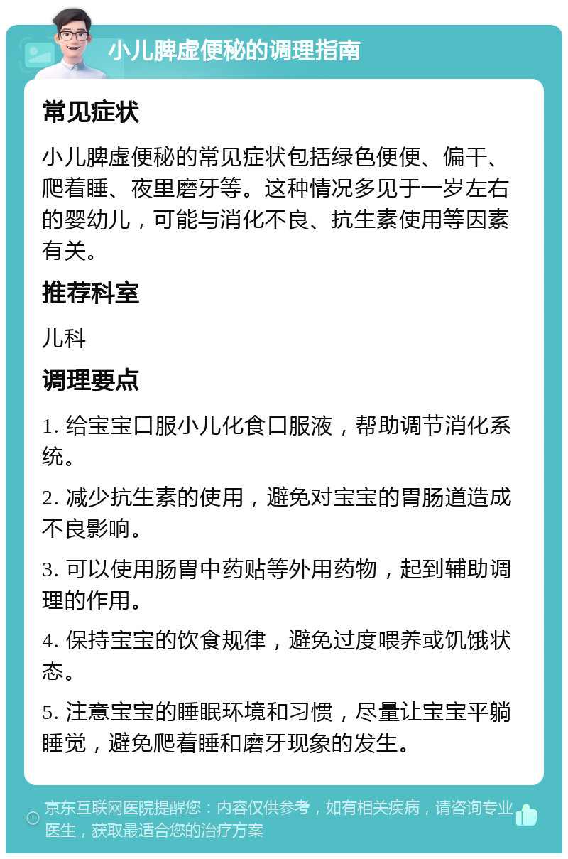 小儿脾虚便秘的调理指南 常见症状 小儿脾虚便秘的常见症状包括绿色便便、偏干、爬着睡、夜里磨牙等。这种情况多见于一岁左右的婴幼儿，可能与消化不良、抗生素使用等因素有关。 推荐科室 儿科 调理要点 1. 给宝宝口服小儿化食口服液，帮助调节消化系统。 2. 减少抗生素的使用，避免对宝宝的胃肠道造成不良影响。 3. 可以使用肠胃中药贴等外用药物，起到辅助调理的作用。 4. 保持宝宝的饮食规律，避免过度喂养或饥饿状态。 5. 注意宝宝的睡眠环境和习惯，尽量让宝宝平躺睡觉，避免爬着睡和磨牙现象的发生。