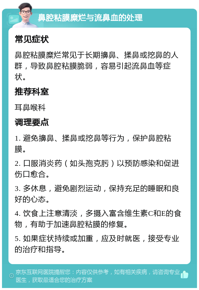 鼻腔粘膜糜烂与流鼻血的处理 常见症状 鼻腔粘膜糜烂常见于长期擤鼻、揉鼻或挖鼻的人群，导致鼻腔粘膜脆弱，容易引起流鼻血等症状。 推荐科室 耳鼻喉科 调理要点 1. 避免擤鼻、揉鼻或挖鼻等行为，保护鼻腔粘膜。 2. 口服消炎药（如头孢克肟）以预防感染和促进伤口愈合。 3. 多休息，避免剧烈运动，保持充足的睡眠和良好的心态。 4. 饮食上注意清淡，多摄入富含维生素C和E的食物，有助于加速鼻腔粘膜的修复。 5. 如果症状持续或加重，应及时就医，接受专业的治疗和指导。