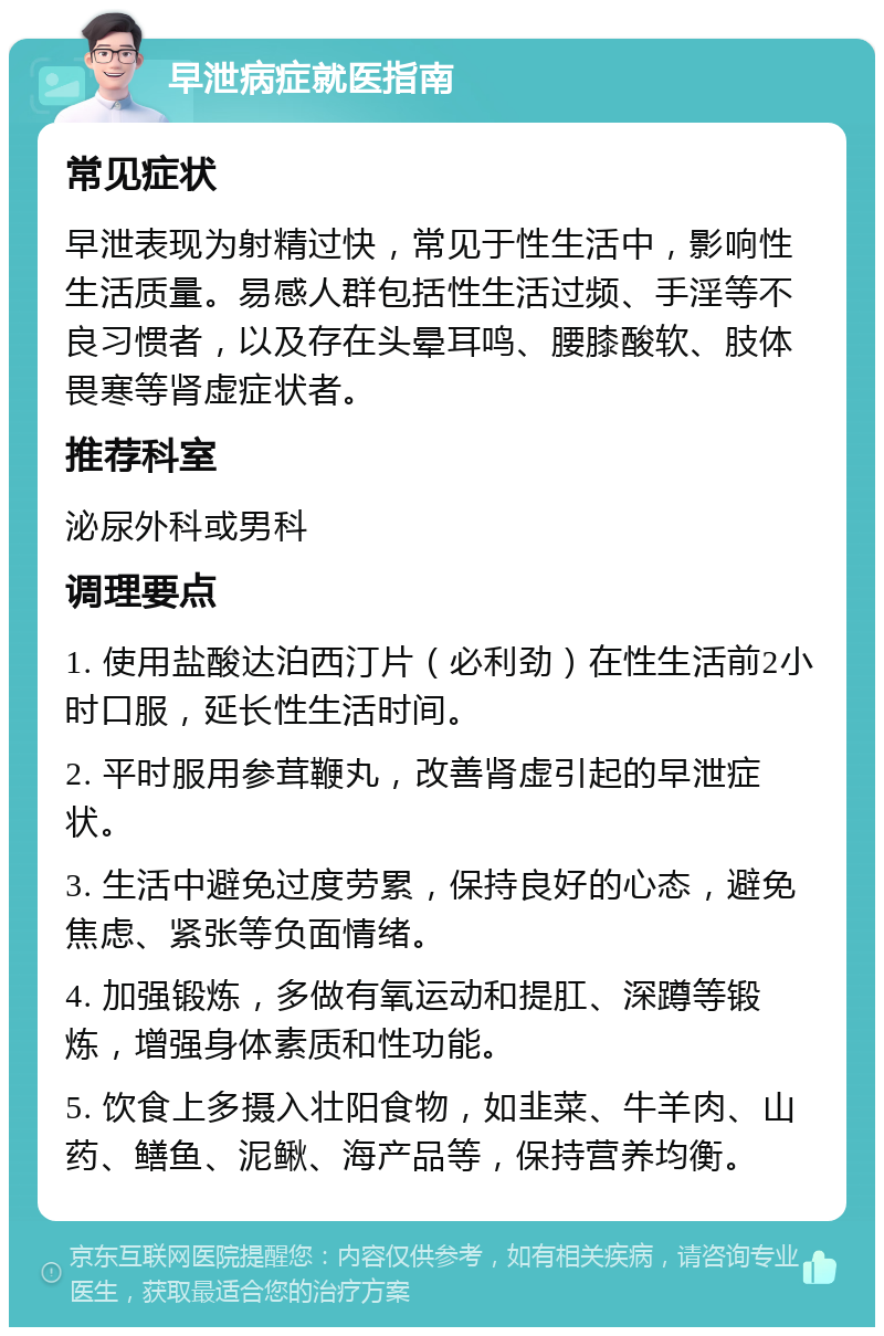 早泄病症就医指南 常见症状 早泄表现为射精过快，常见于性生活中，影响性生活质量。易感人群包括性生活过频、手淫等不良习惯者，以及存在头晕耳鸣、腰膝酸软、肢体畏寒等肾虚症状者。 推荐科室 泌尿外科或男科 调理要点 1. 使用盐酸达泊西汀片（必利劲）在性生活前2小时口服，延长性生活时间。 2. 平时服用参茸鞭丸，改善肾虚引起的早泄症状。 3. 生活中避免过度劳累，保持良好的心态，避免焦虑、紧张等负面情绪。 4. 加强锻炼，多做有氧运动和提肛、深蹲等锻炼，增强身体素质和性功能。 5. 饮食上多摄入壮阳食物，如韭菜、牛羊肉、山药、鳝鱼、泥鳅、海产品等，保持营养均衡。