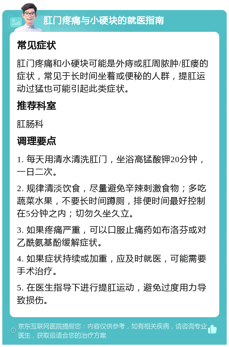 肛门疼痛与小硬块的就医指南 常见症状 肛门疼痛和小硬块可能是外痔或肛周脓肿/肛瘘的症状，常见于长时间坐着或便秘的人群，提肛运动过猛也可能引起此类症状。 推荐科室 肛肠科 调理要点 1. 每天用清水清洗肛门，坐浴高锰酸钾20分钟，一日二次。 2. 规律清淡饮食，尽量避免辛辣刺激食物；多吃蔬菜水果，不要长时间蹲厕，排便时间最好控制在5分钟之内；切勿久坐久立。 3. 如果疼痛严重，可以口服止痛药如布洛芬或对乙酰氨基酚缓解症状。 4. 如果症状持续或加重，应及时就医，可能需要手术治疗。 5. 在医生指导下进行提肛运动，避免过度用力导致损伤。