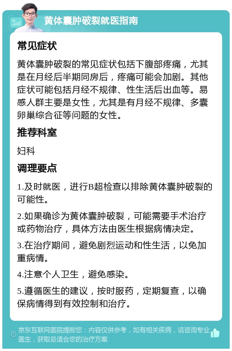 黄体囊肿破裂就医指南 常见症状 黄体囊肿破裂的常见症状包括下腹部疼痛，尤其是在月经后半期同房后，疼痛可能会加剧。其他症状可能包括月经不规律、性生活后出血等。易感人群主要是女性，尤其是有月经不规律、多囊卵巢综合征等问题的女性。 推荐科室 妇科 调理要点 1.及时就医，进行B超检查以排除黄体囊肿破裂的可能性。 2.如果确诊为黄体囊肿破裂，可能需要手术治疗或药物治疗，具体方法由医生根据病情决定。 3.在治疗期间，避免剧烈运动和性生活，以免加重病情。 4.注意个人卫生，避免感染。 5.遵循医生的建议，按时服药，定期复查，以确保病情得到有效控制和治疗。