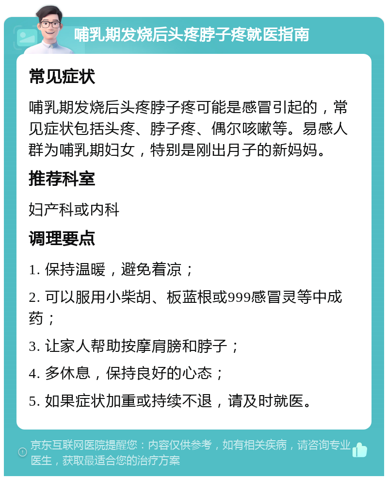 哺乳期发烧后头疼脖子疼就医指南 常见症状 哺乳期发烧后头疼脖子疼可能是感冒引起的，常见症状包括头疼、脖子疼、偶尔咳嗽等。易感人群为哺乳期妇女，特别是刚出月子的新妈妈。 推荐科室 妇产科或内科 调理要点 1. 保持温暖，避免着凉； 2. 可以服用小柴胡、板蓝根或999感冒灵等中成药； 3. 让家人帮助按摩肩膀和脖子； 4. 多休息，保持良好的心态； 5. 如果症状加重或持续不退，请及时就医。