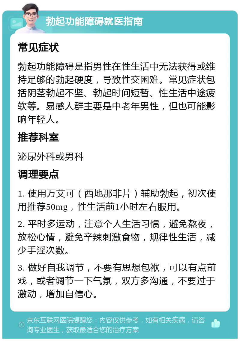 勃起功能障碍就医指南 常见症状 勃起功能障碍是指男性在性生活中无法获得或维持足够的勃起硬度，导致性交困难。常见症状包括阴茎勃起不坚、勃起时间短暂、性生活中途疲软等。易感人群主要是中老年男性，但也可能影响年轻人。 推荐科室 泌尿外科或男科 调理要点 1. 使用万艾可（西地那非片）辅助勃起，初次使用推荐50mg，性生活前1小时左右服用。 2. 平时多运动，注意个人生活习惯，避免熬夜，放松心情，避免辛辣刺激食物，规律性生活，减少手淫次数。 3. 做好自我调节，不要有思想包袱，可以有点前戏，或者调节一下气氛，双方多沟通，不要过于激动，增加自信心。