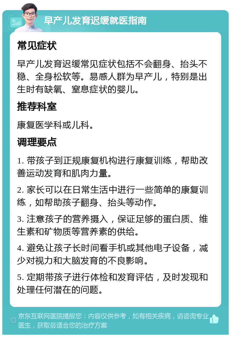 早产儿发育迟缓就医指南 常见症状 早产儿发育迟缓常见症状包括不会翻身、抬头不稳、全身松软等。易感人群为早产儿，特别是出生时有缺氧、窒息症状的婴儿。 推荐科室 康复医学科或儿科。 调理要点 1. 带孩子到正规康复机构进行康复训练，帮助改善运动发育和肌肉力量。 2. 家长可以在日常生活中进行一些简单的康复训练，如帮助孩子翻身、抬头等动作。 3. 注意孩子的营养摄入，保证足够的蛋白质、维生素和矿物质等营养素的供给。 4. 避免让孩子长时间看手机或其他电子设备，减少对视力和大脑发育的不良影响。 5. 定期带孩子进行体检和发育评估，及时发现和处理任何潜在的问题。