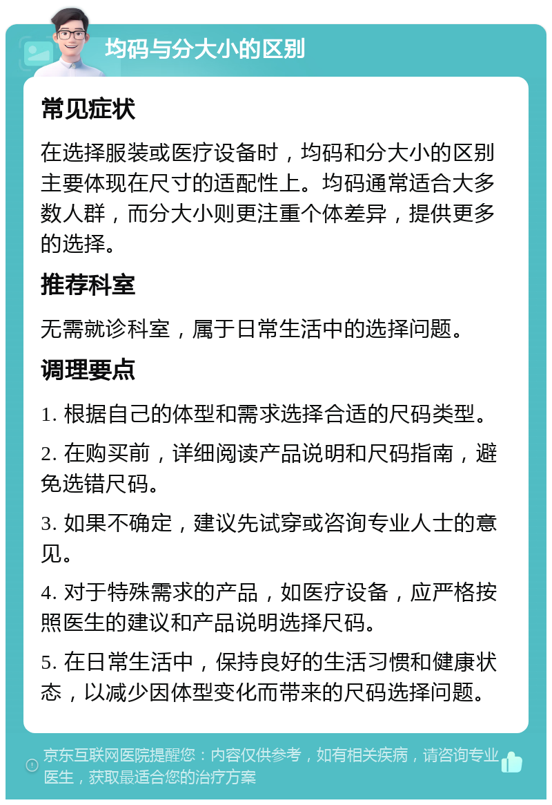 均码与分大小的区别 常见症状 在选择服装或医疗设备时，均码和分大小的区别主要体现在尺寸的适配性上。均码通常适合大多数人群，而分大小则更注重个体差异，提供更多的选择。 推荐科室 无需就诊科室，属于日常生活中的选择问题。 调理要点 1. 根据自己的体型和需求选择合适的尺码类型。 2. 在购买前，详细阅读产品说明和尺码指南，避免选错尺码。 3. 如果不确定，建议先试穿或咨询专业人士的意见。 4. 对于特殊需求的产品，如医疗设备，应严格按照医生的建议和产品说明选择尺码。 5. 在日常生活中，保持良好的生活习惯和健康状态，以减少因体型变化而带来的尺码选择问题。