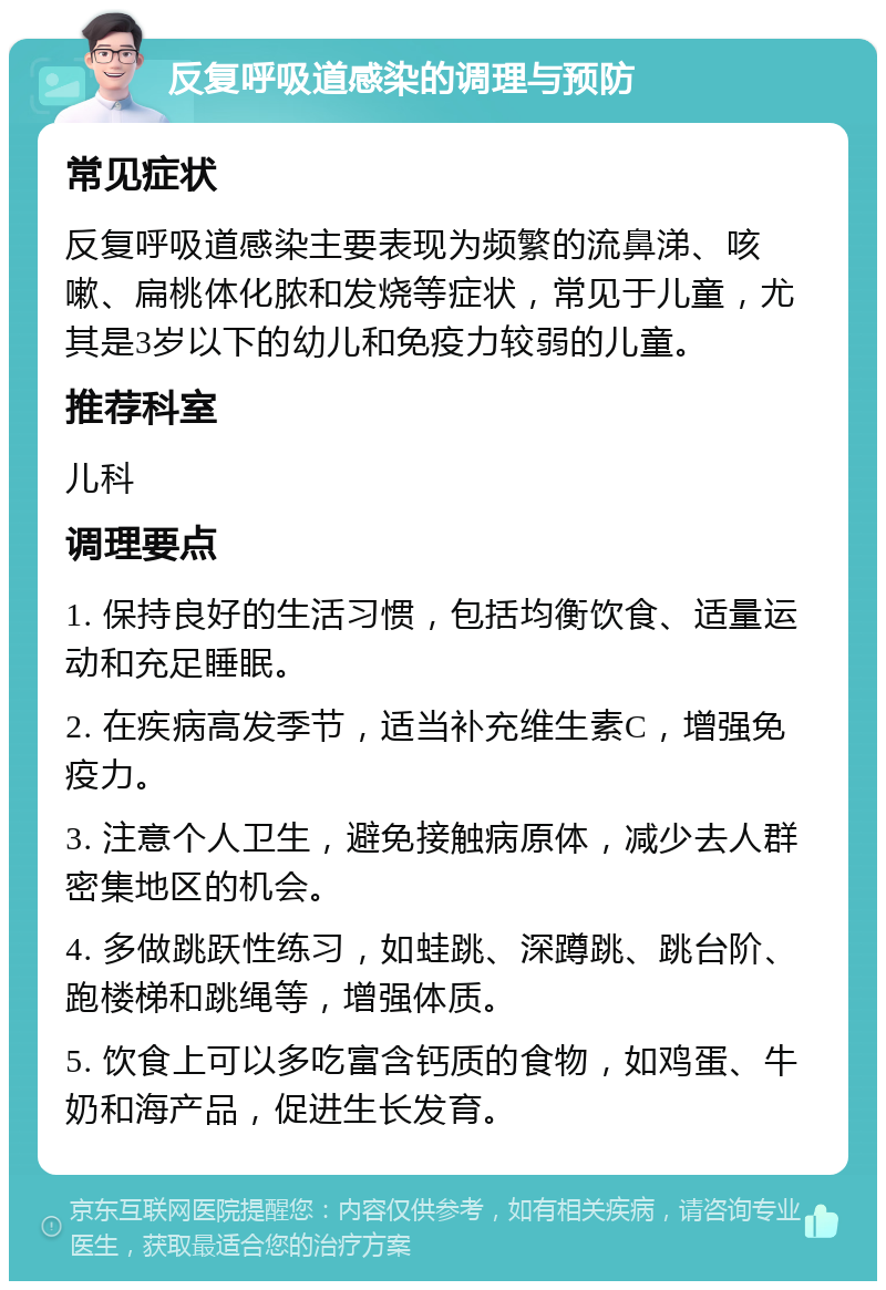 反复呼吸道感染的调理与预防 常见症状 反复呼吸道感染主要表现为频繁的流鼻涕、咳嗽、扁桃体化脓和发烧等症状，常见于儿童，尤其是3岁以下的幼儿和免疫力较弱的儿童。 推荐科室 儿科 调理要点 1. 保持良好的生活习惯，包括均衡饮食、适量运动和充足睡眠。 2. 在疾病高发季节，适当补充维生素C，增强免疫力。 3. 注意个人卫生，避免接触病原体，减少去人群密集地区的机会。 4. 多做跳跃性练习，如蛙跳、深蹲跳、跳台阶、跑楼梯和跳绳等，增强体质。 5. 饮食上可以多吃富含钙质的食物，如鸡蛋、牛奶和海产品，促进生长发育。