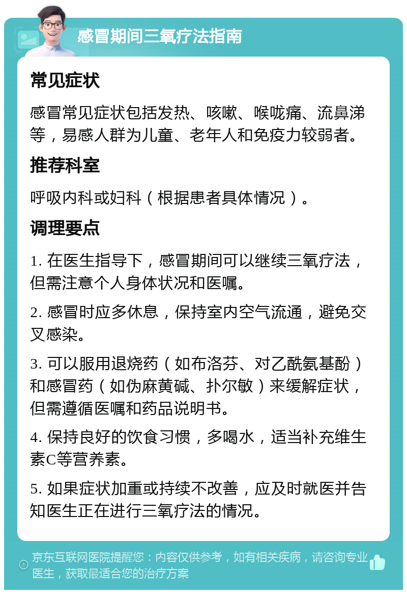 感冒期间三氧疗法指南 常见症状 感冒常见症状包括发热、咳嗽、喉咙痛、流鼻涕等，易感人群为儿童、老年人和免疫力较弱者。 推荐科室 呼吸内科或妇科（根据患者具体情况）。 调理要点 1. 在医生指导下，感冒期间可以继续三氧疗法，但需注意个人身体状况和医嘱。 2. 感冒时应多休息，保持室内空气流通，避免交叉感染。 3. 可以服用退烧药（如布洛芬、对乙酰氨基酚）和感冒药（如伪麻黄碱、扑尔敏）来缓解症状，但需遵循医嘱和药品说明书。 4. 保持良好的饮食习惯，多喝水，适当补充维生素C等营养素。 5. 如果症状加重或持续不改善，应及时就医并告知医生正在进行三氧疗法的情况。