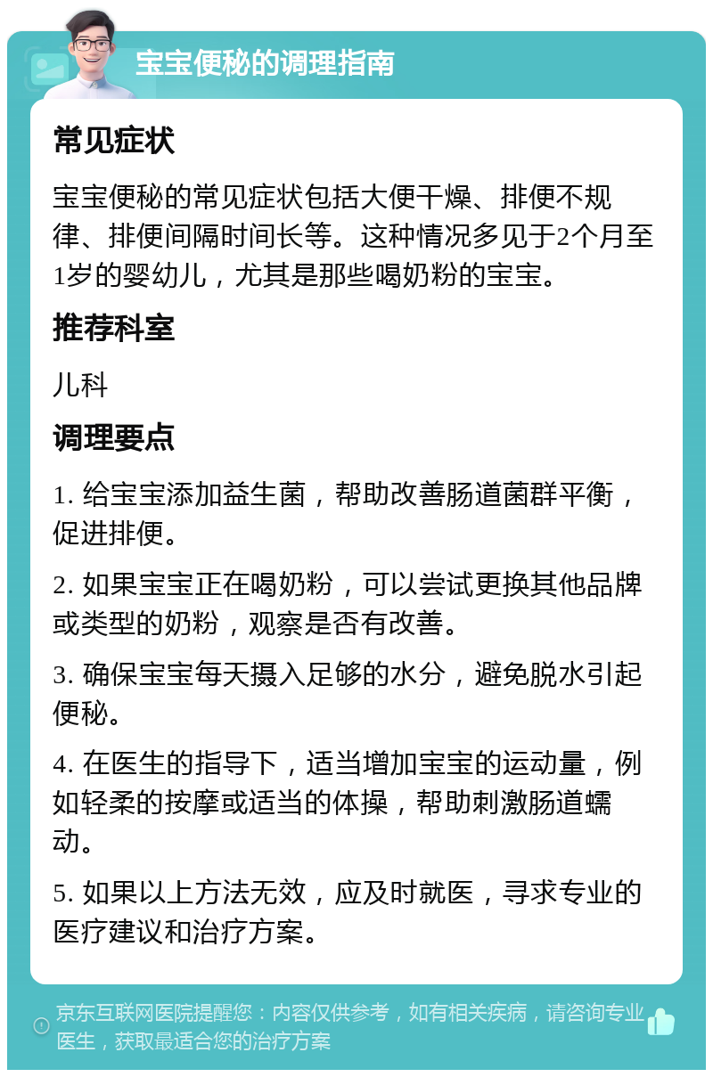 宝宝便秘的调理指南 常见症状 宝宝便秘的常见症状包括大便干燥、排便不规律、排便间隔时间长等。这种情况多见于2个月至1岁的婴幼儿，尤其是那些喝奶粉的宝宝。 推荐科室 儿科 调理要点 1. 给宝宝添加益生菌，帮助改善肠道菌群平衡，促进排便。 2. 如果宝宝正在喝奶粉，可以尝试更换其他品牌或类型的奶粉，观察是否有改善。 3. 确保宝宝每天摄入足够的水分，避免脱水引起便秘。 4. 在医生的指导下，适当增加宝宝的运动量，例如轻柔的按摩或适当的体操，帮助刺激肠道蠕动。 5. 如果以上方法无效，应及时就医，寻求专业的医疗建议和治疗方案。