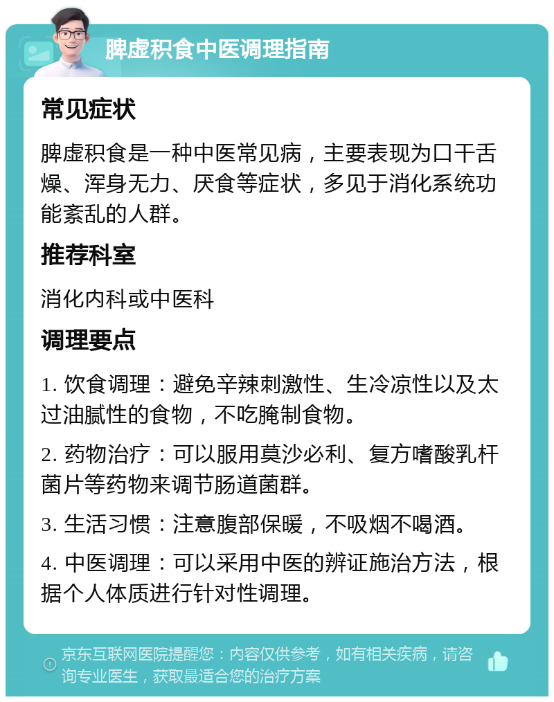 脾虚积食中医调理指南 常见症状 脾虚积食是一种中医常见病，主要表现为口干舌燥、浑身无力、厌食等症状，多见于消化系统功能紊乱的人群。 推荐科室 消化内科或中医科 调理要点 1. 饮食调理：避免辛辣刺激性、生冷凉性以及太过油腻性的食物，不吃腌制食物。 2. 药物治疗：可以服用莫沙必利、复方嗜酸乳杆菌片等药物来调节肠道菌群。 3. 生活习惯：注意腹部保暖，不吸烟不喝酒。 4. 中医调理：可以采用中医的辨证施治方法，根据个人体质进行针对性调理。