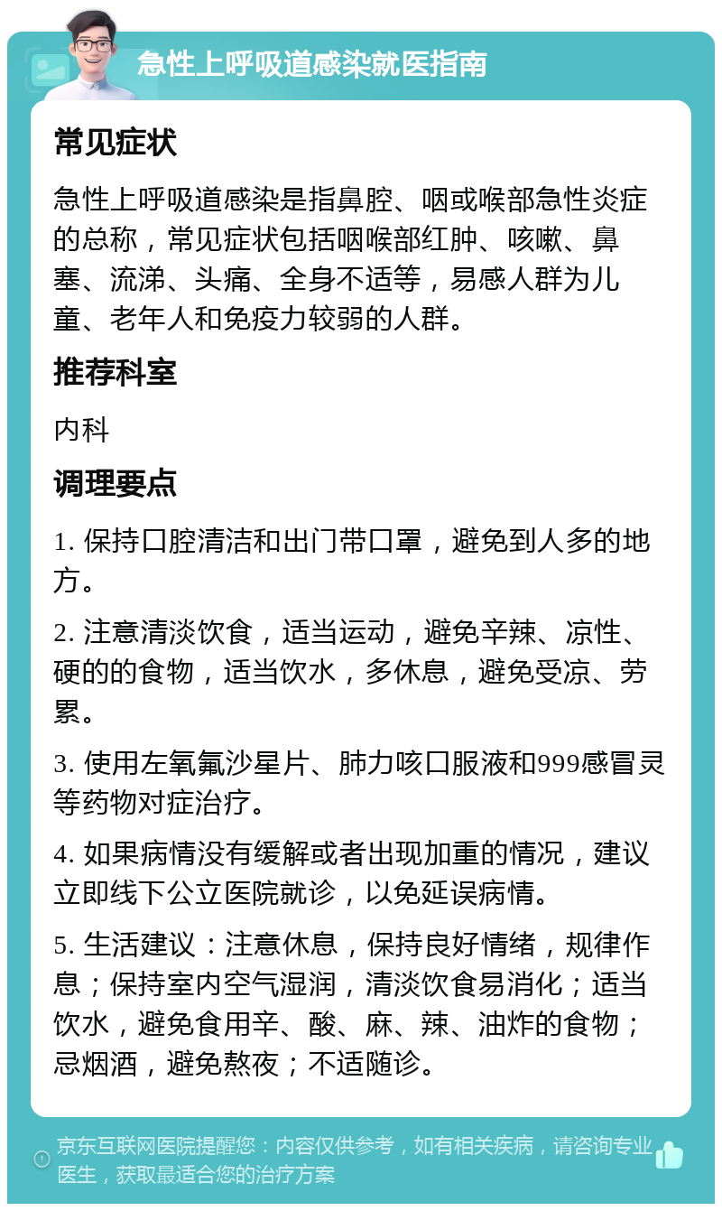 急性上呼吸道感染就医指南 常见症状 急性上呼吸道感染是指鼻腔、咽或喉部急性炎症的总称，常见症状包括咽喉部红肿、咳嗽、鼻塞、流涕、头痛、全身不适等，易感人群为儿童、老年人和免疫力较弱的人群。 推荐科室 内科 调理要点 1. 保持口腔清洁和出门带口罩，避免到人多的地方。 2. 注意清淡饮食，适当运动，避免辛辣、凉性、硬的的食物，适当饮水，多休息，避免受凉、劳累。 3. 使用左氧氟沙星片、肺力咳口服液和999感冒灵等药物对症治疗。 4. 如果病情没有缓解或者出现加重的情况，建议立即线下公立医院就诊，以免延误病情。 5. 生活建议：注意休息，保持良好情绪，规律作息；保持室内空气湿润，清淡饮食易消化；适当饮水，避免食用辛、酸、麻、辣、油炸的食物；忌烟酒，避免熬夜；不适随诊。