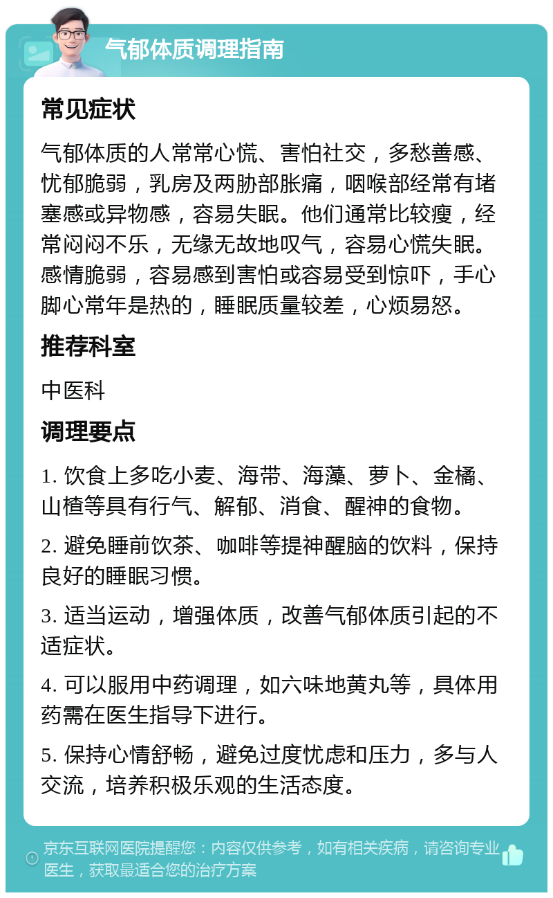 气郁体质调理指南 常见症状 气郁体质的人常常心慌、害怕社交，多愁善感、忧郁脆弱，乳房及两胁部胀痛，咽喉部经常有堵塞感或异物感，容易失眠。他们通常比较瘦，经常闷闷不乐，无缘无故地叹气，容易心慌失眠。感情脆弱，容易感到害怕或容易受到惊吓，手心脚心常年是热的，睡眠质量较差，心烦易怒。 推荐科室 中医科 调理要点 1. 饮食上多吃小麦、海带、海藻、萝卜、金橘、山楂等具有行气、解郁、消食、醒神的食物。 2. 避免睡前饮茶、咖啡等提神醒脑的饮料，保持良好的睡眠习惯。 3. 适当运动，增强体质，改善气郁体质引起的不适症状。 4. 可以服用中药调理，如六味地黄丸等，具体用药需在医生指导下进行。 5. 保持心情舒畅，避免过度忧虑和压力，多与人交流，培养积极乐观的生活态度。