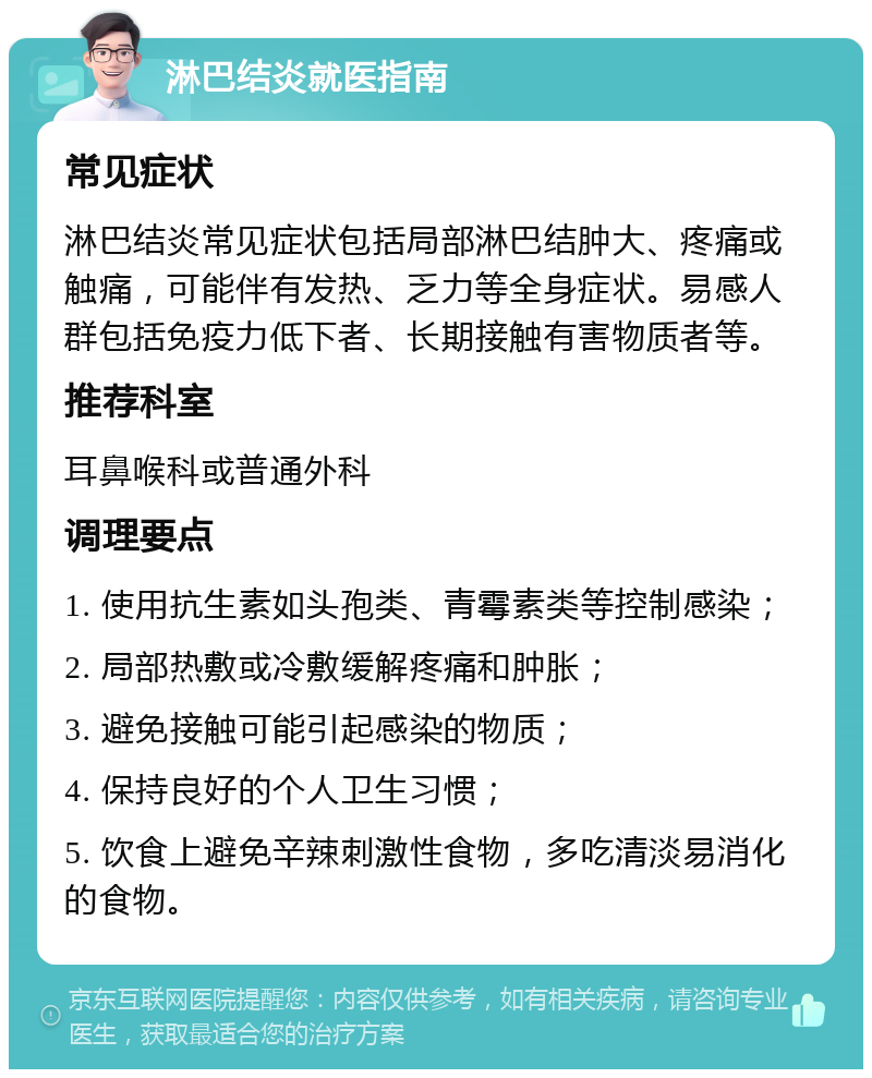 淋巴结炎就医指南 常见症状 淋巴结炎常见症状包括局部淋巴结肿大、疼痛或触痛，可能伴有发热、乏力等全身症状。易感人群包括免疫力低下者、长期接触有害物质者等。 推荐科室 耳鼻喉科或普通外科 调理要点 1. 使用抗生素如头孢类、青霉素类等控制感染； 2. 局部热敷或冷敷缓解疼痛和肿胀； 3. 避免接触可能引起感染的物质； 4. 保持良好的个人卫生习惯； 5. 饮食上避免辛辣刺激性食物，多吃清淡易消化的食物。