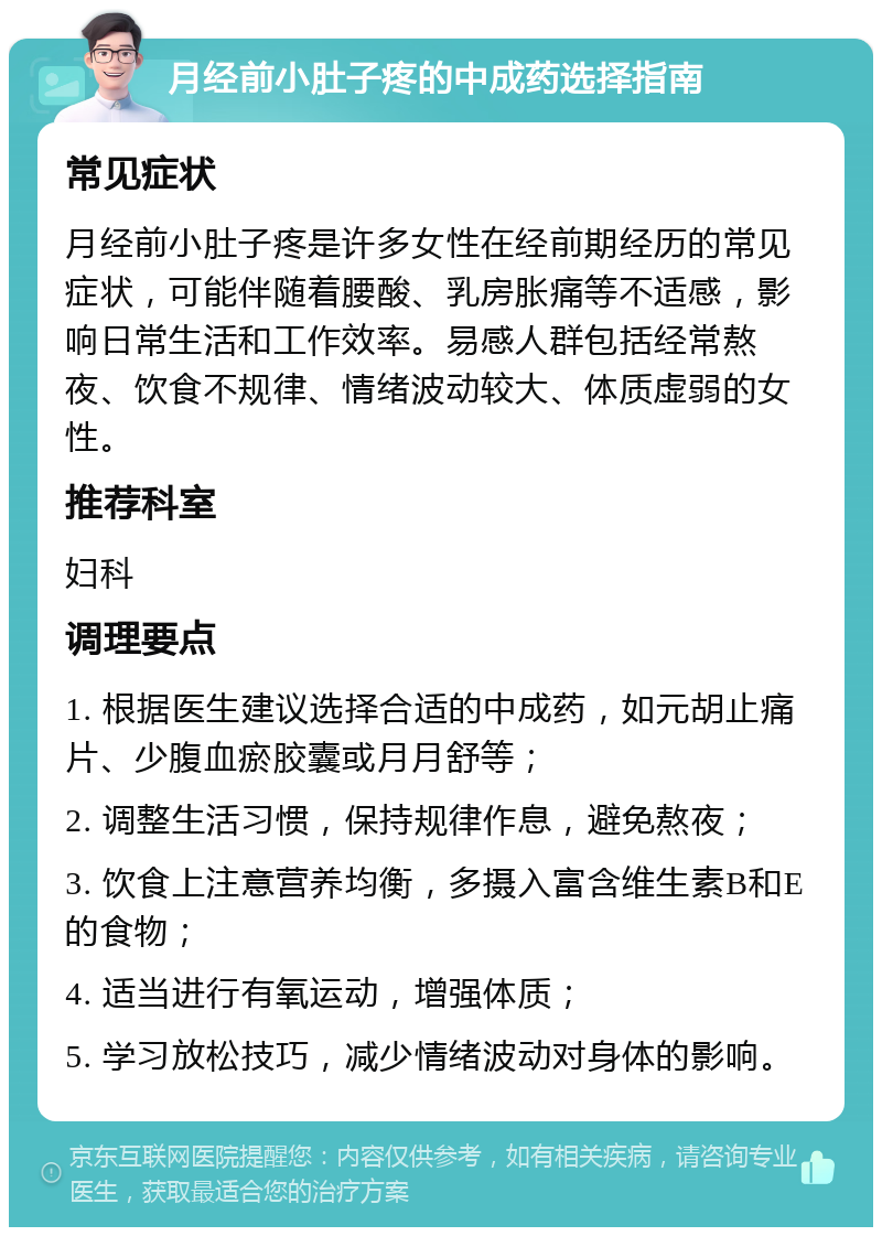 月经前小肚子疼的中成药选择指南 常见症状 月经前小肚子疼是许多女性在经前期经历的常见症状，可能伴随着腰酸、乳房胀痛等不适感，影响日常生活和工作效率。易感人群包括经常熬夜、饮食不规律、情绪波动较大、体质虚弱的女性。 推荐科室 妇科 调理要点 1. 根据医生建议选择合适的中成药，如元胡止痛片、少腹血瘀胶囊或月月舒等； 2. 调整生活习惯，保持规律作息，避免熬夜； 3. 饮食上注意营养均衡，多摄入富含维生素B和E的食物； 4. 适当进行有氧运动，增强体质； 5. 学习放松技巧，减少情绪波动对身体的影响。