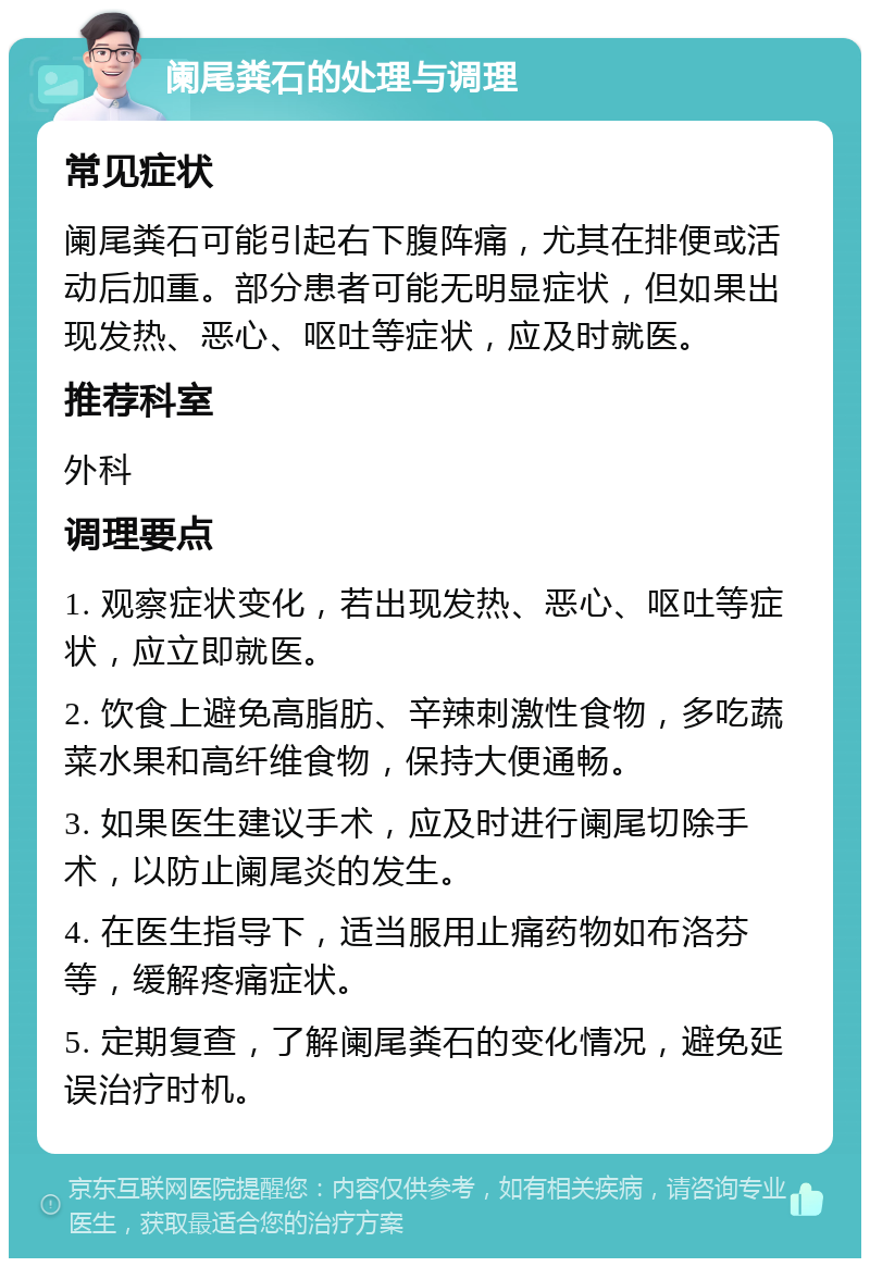 阑尾粪石的处理与调理 常见症状 阑尾粪石可能引起右下腹阵痛，尤其在排便或活动后加重。部分患者可能无明显症状，但如果出现发热、恶心、呕吐等症状，应及时就医。 推荐科室 外科 调理要点 1. 观察症状变化，若出现发热、恶心、呕吐等症状，应立即就医。 2. 饮食上避免高脂肪、辛辣刺激性食物，多吃蔬菜水果和高纤维食物，保持大便通畅。 3. 如果医生建议手术，应及时进行阑尾切除手术，以防止阑尾炎的发生。 4. 在医生指导下，适当服用止痛药物如布洛芬等，缓解疼痛症状。 5. 定期复查，了解阑尾粪石的变化情况，避免延误治疗时机。