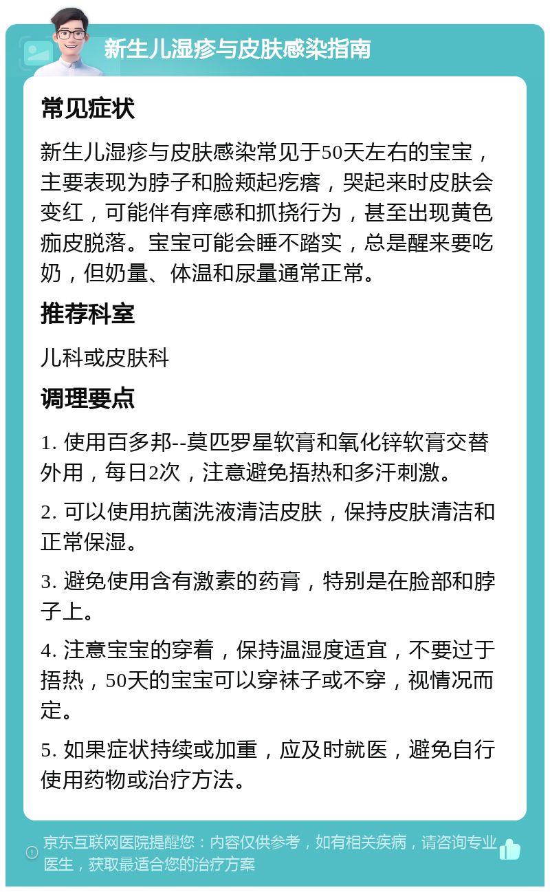 新生儿湿疹与皮肤感染指南 常见症状 新生儿湿疹与皮肤感染常见于50天左右的宝宝，主要表现为脖子和脸颊起疙瘩，哭起来时皮肤会变红，可能伴有痒感和抓挠行为，甚至出现黄色痂皮脱落。宝宝可能会睡不踏实，总是醒来要吃奶，但奶量、体温和尿量通常正常。 推荐科室 儿科或皮肤科 调理要点 1. 使用百多邦--莫匹罗星软膏和氧化锌软膏交替外用，每日2次，注意避免捂热和多汗刺激。 2. 可以使用抗菌洗液清洁皮肤，保持皮肤清洁和正常保湿。 3. 避免使用含有激素的药膏，特别是在脸部和脖子上。 4. 注意宝宝的穿着，保持温湿度适宜，不要过于捂热，50天的宝宝可以穿袜子或不穿，视情况而定。 5. 如果症状持续或加重，应及时就医，避免自行使用药物或治疗方法。