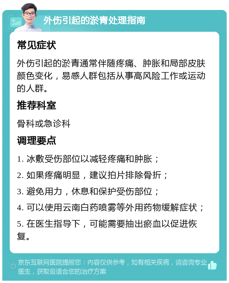 外伤引起的淤青处理指南 常见症状 外伤引起的淤青通常伴随疼痛、肿胀和局部皮肤颜色变化，易感人群包括从事高风险工作或运动的人群。 推荐科室 骨科或急诊科 调理要点 1. 冰敷受伤部位以减轻疼痛和肿胀； 2. 如果疼痛明显，建议拍片排除骨折； 3. 避免用力，休息和保护受伤部位； 4. 可以使用云南白药喷雾等外用药物缓解症状； 5. 在医生指导下，可能需要抽出瘀血以促进恢复。