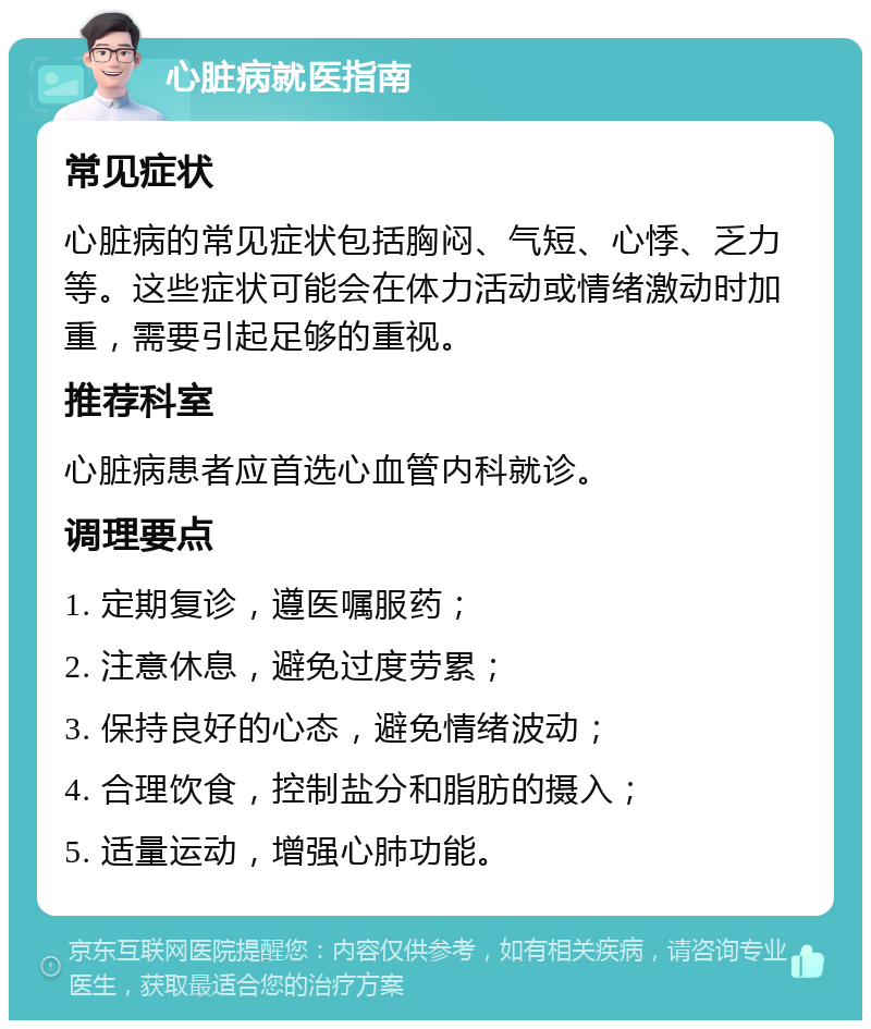 心脏病就医指南 常见症状 心脏病的常见症状包括胸闷、气短、心悸、乏力等。这些症状可能会在体力活动或情绪激动时加重，需要引起足够的重视。 推荐科室 心脏病患者应首选心血管内科就诊。 调理要点 1. 定期复诊，遵医嘱服药； 2. 注意休息，避免过度劳累； 3. 保持良好的心态，避免情绪波动； 4. 合理饮食，控制盐分和脂肪的摄入； 5. 适量运动，增强心肺功能。