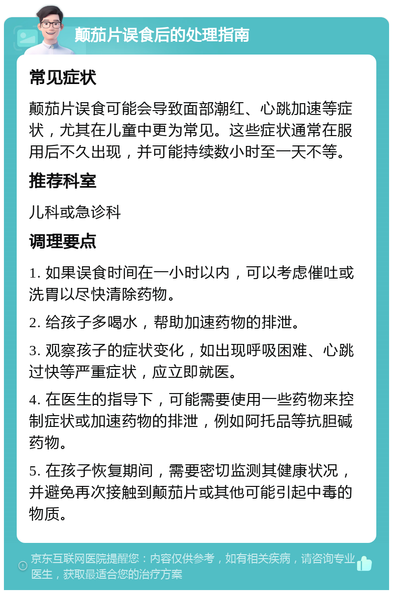 颠茄片误食后的处理指南 常见症状 颠茄片误食可能会导致面部潮红、心跳加速等症状，尤其在儿童中更为常见。这些症状通常在服用后不久出现，并可能持续数小时至一天不等。 推荐科室 儿科或急诊科 调理要点 1. 如果误食时间在一小时以内，可以考虑催吐或洗胃以尽快清除药物。 2. 给孩子多喝水，帮助加速药物的排泄。 3. 观察孩子的症状变化，如出现呼吸困难、心跳过快等严重症状，应立即就医。 4. 在医生的指导下，可能需要使用一些药物来控制症状或加速药物的排泄，例如阿托品等抗胆碱药物。 5. 在孩子恢复期间，需要密切监测其健康状况，并避免再次接触到颠茄片或其他可能引起中毒的物质。