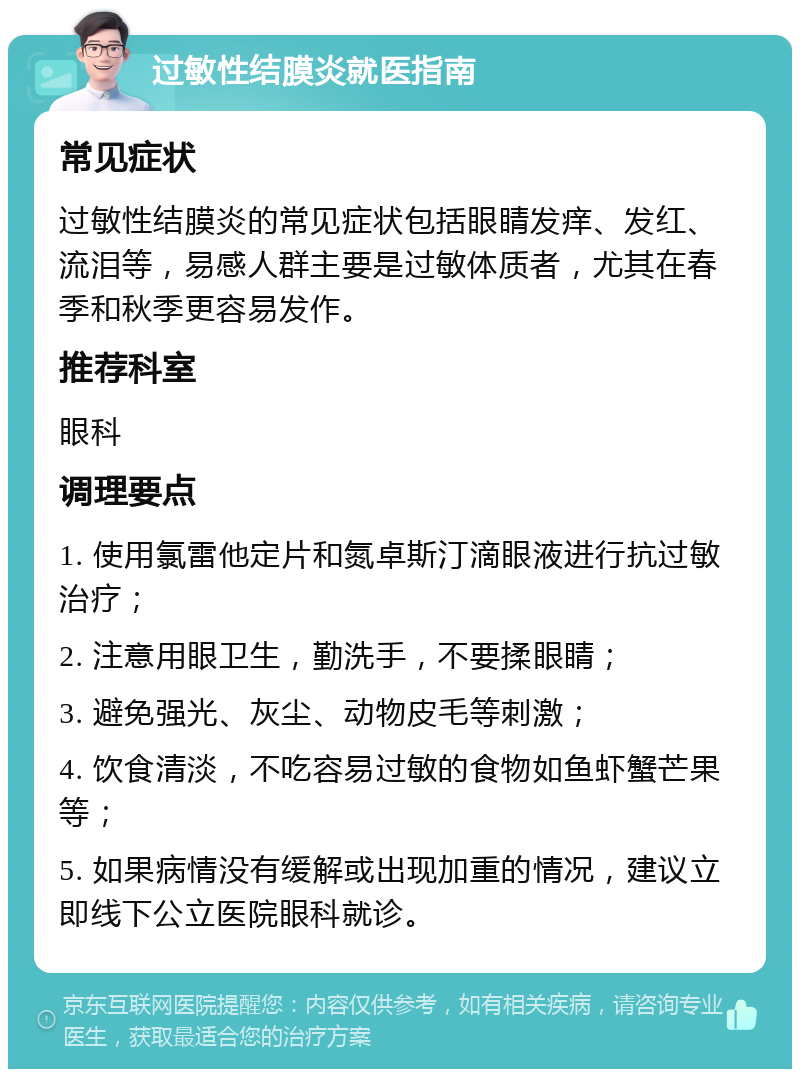 过敏性结膜炎就医指南 常见症状 过敏性结膜炎的常见症状包括眼睛发痒、发红、流泪等，易感人群主要是过敏体质者，尤其在春季和秋季更容易发作。 推荐科室 眼科 调理要点 1. 使用氯雷他定片和氮卓斯汀滴眼液进行抗过敏治疗； 2. 注意用眼卫生，勤洗手，不要揉眼睛； 3. 避免强光、灰尘、动物皮毛等刺激； 4. 饮食清淡，不吃容易过敏的食物如鱼虾蟹芒果等； 5. 如果病情没有缓解或出现加重的情况，建议立即线下公立医院眼科就诊。