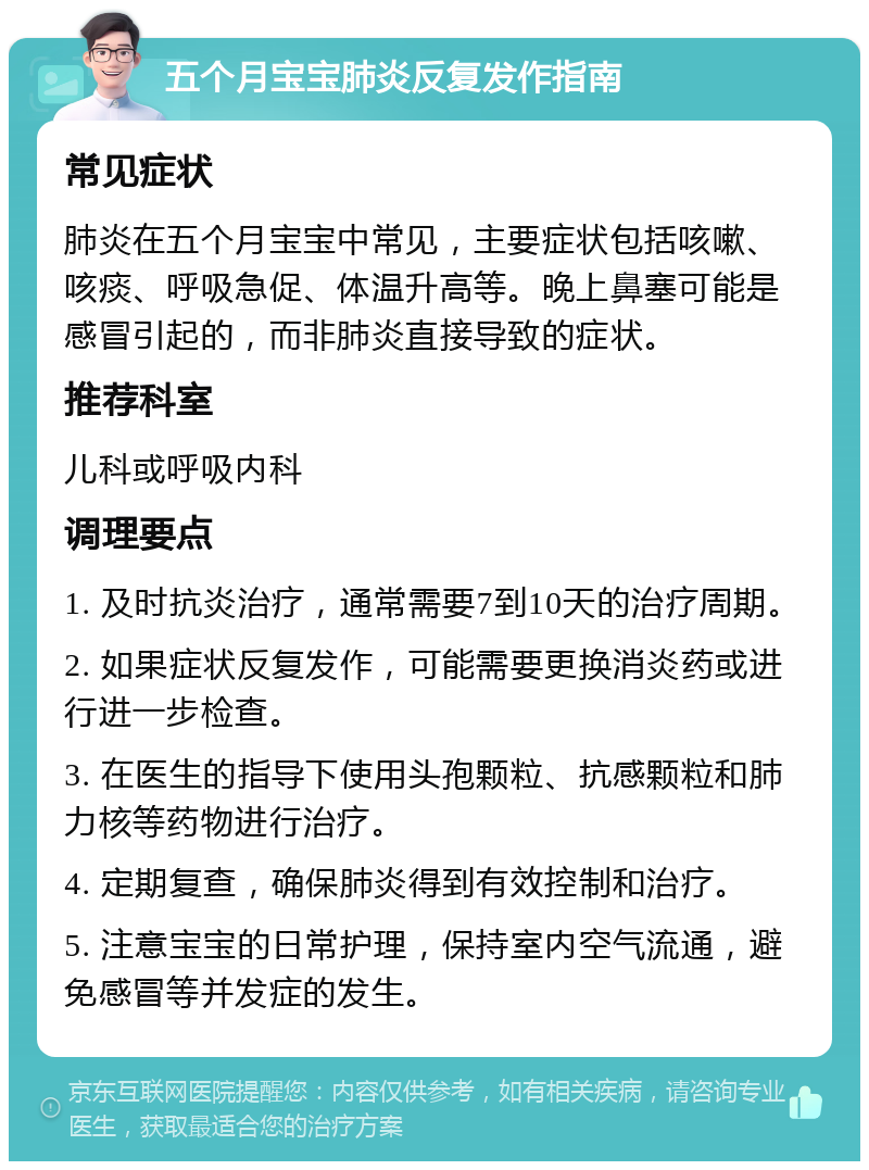 五个月宝宝肺炎反复发作指南 常见症状 肺炎在五个月宝宝中常见，主要症状包括咳嗽、咳痰、呼吸急促、体温升高等。晚上鼻塞可能是感冒引起的，而非肺炎直接导致的症状。 推荐科室 儿科或呼吸内科 调理要点 1. 及时抗炎治疗，通常需要7到10天的治疗周期。 2. 如果症状反复发作，可能需要更换消炎药或进行进一步检查。 3. 在医生的指导下使用头孢颗粒、抗感颗粒和肺力核等药物进行治疗。 4. 定期复查，确保肺炎得到有效控制和治疗。 5. 注意宝宝的日常护理，保持室内空气流通，避免感冒等并发症的发生。