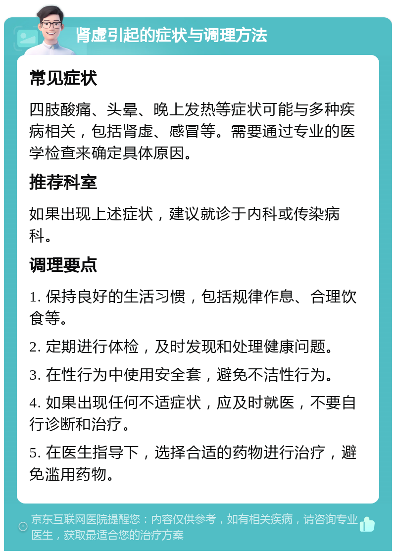 肾虚引起的症状与调理方法 常见症状 四肢酸痛、头晕、晚上发热等症状可能与多种疾病相关，包括肾虚、感冒等。需要通过专业的医学检查来确定具体原因。 推荐科室 如果出现上述症状，建议就诊于内科或传染病科。 调理要点 1. 保持良好的生活习惯，包括规律作息、合理饮食等。 2. 定期进行体检，及时发现和处理健康问题。 3. 在性行为中使用安全套，避免不洁性行为。 4. 如果出现任何不适症状，应及时就医，不要自行诊断和治疗。 5. 在医生指导下，选择合适的药物进行治疗，避免滥用药物。