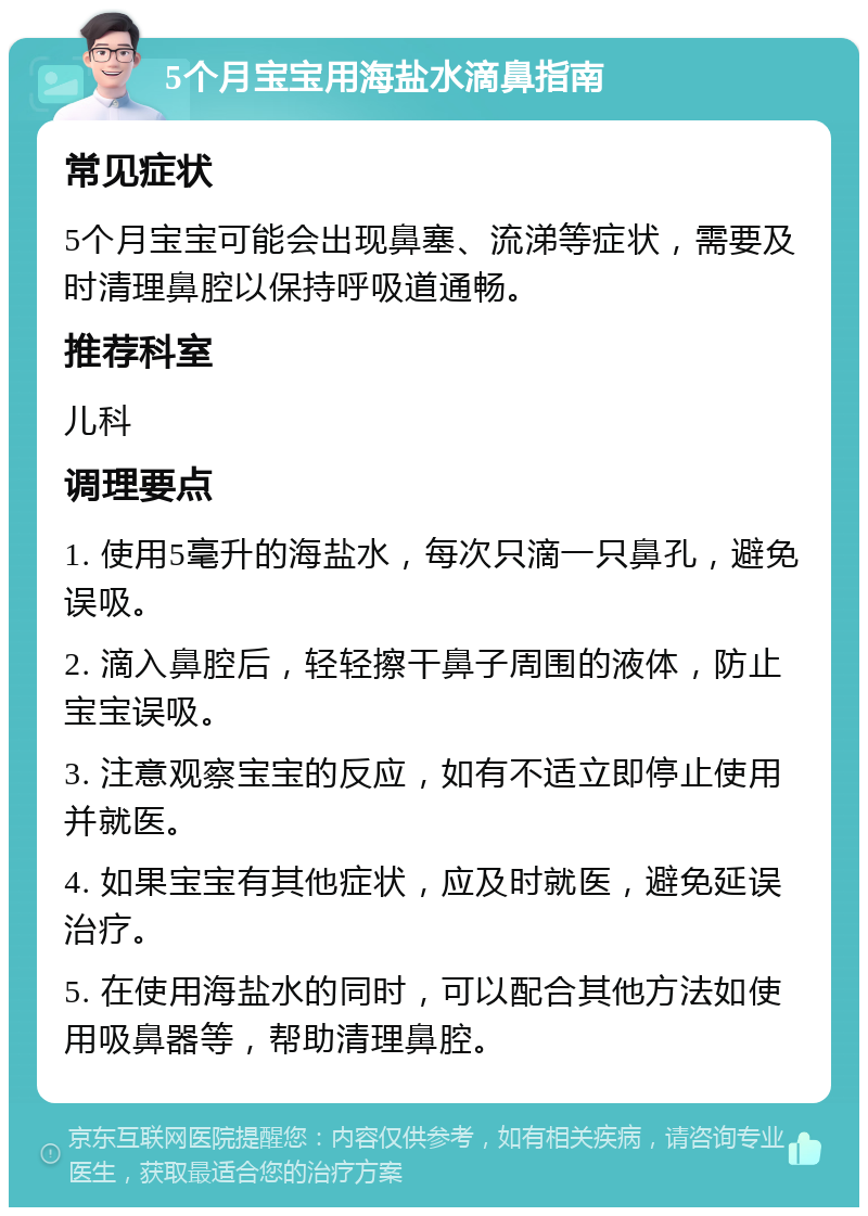 5个月宝宝用海盐水滴鼻指南 常见症状 5个月宝宝可能会出现鼻塞、流涕等症状，需要及时清理鼻腔以保持呼吸道通畅。 推荐科室 儿科 调理要点 1. 使用5毫升的海盐水，每次只滴一只鼻孔，避免误吸。 2. 滴入鼻腔后，轻轻擦干鼻子周围的液体，防止宝宝误吸。 3. 注意观察宝宝的反应，如有不适立即停止使用并就医。 4. 如果宝宝有其他症状，应及时就医，避免延误治疗。 5. 在使用海盐水的同时，可以配合其他方法如使用吸鼻器等，帮助清理鼻腔。