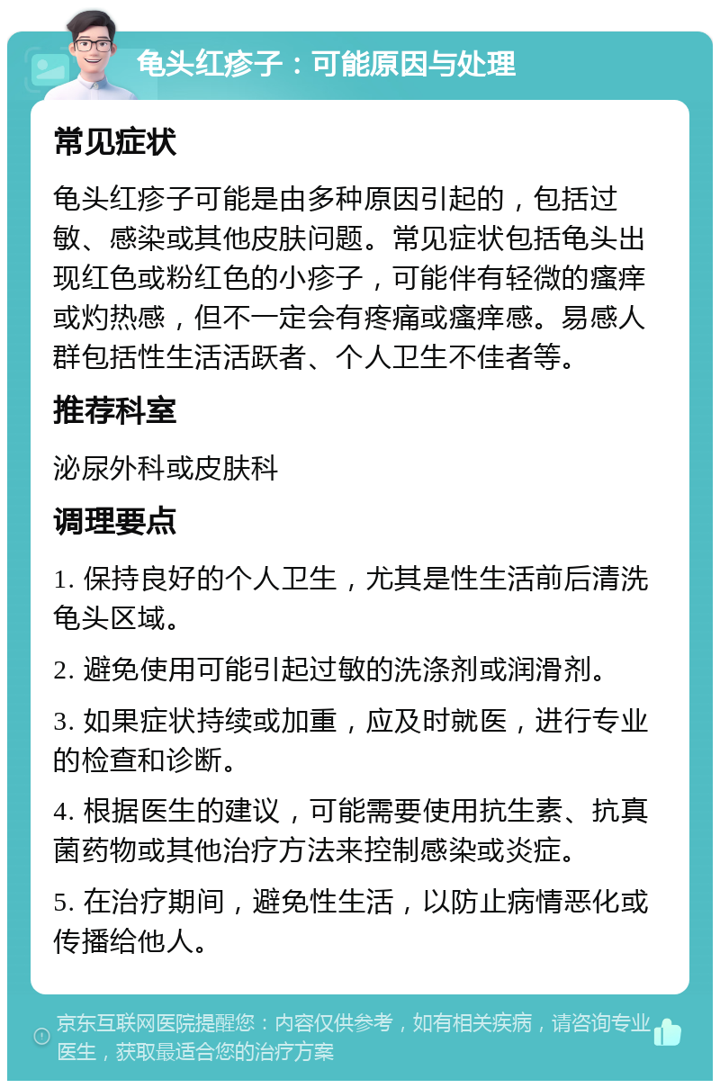 龟头红疹子：可能原因与处理 常见症状 龟头红疹子可能是由多种原因引起的，包括过敏、感染或其他皮肤问题。常见症状包括龟头出现红色或粉红色的小疹子，可能伴有轻微的瘙痒或灼热感，但不一定会有疼痛或瘙痒感。易感人群包括性生活活跃者、个人卫生不佳者等。 推荐科室 泌尿外科或皮肤科 调理要点 1. 保持良好的个人卫生，尤其是性生活前后清洗龟头区域。 2. 避免使用可能引起过敏的洗涤剂或润滑剂。 3. 如果症状持续或加重，应及时就医，进行专业的检查和诊断。 4. 根据医生的建议，可能需要使用抗生素、抗真菌药物或其他治疗方法来控制感染或炎症。 5. 在治疗期间，避免性生活，以防止病情恶化或传播给他人。