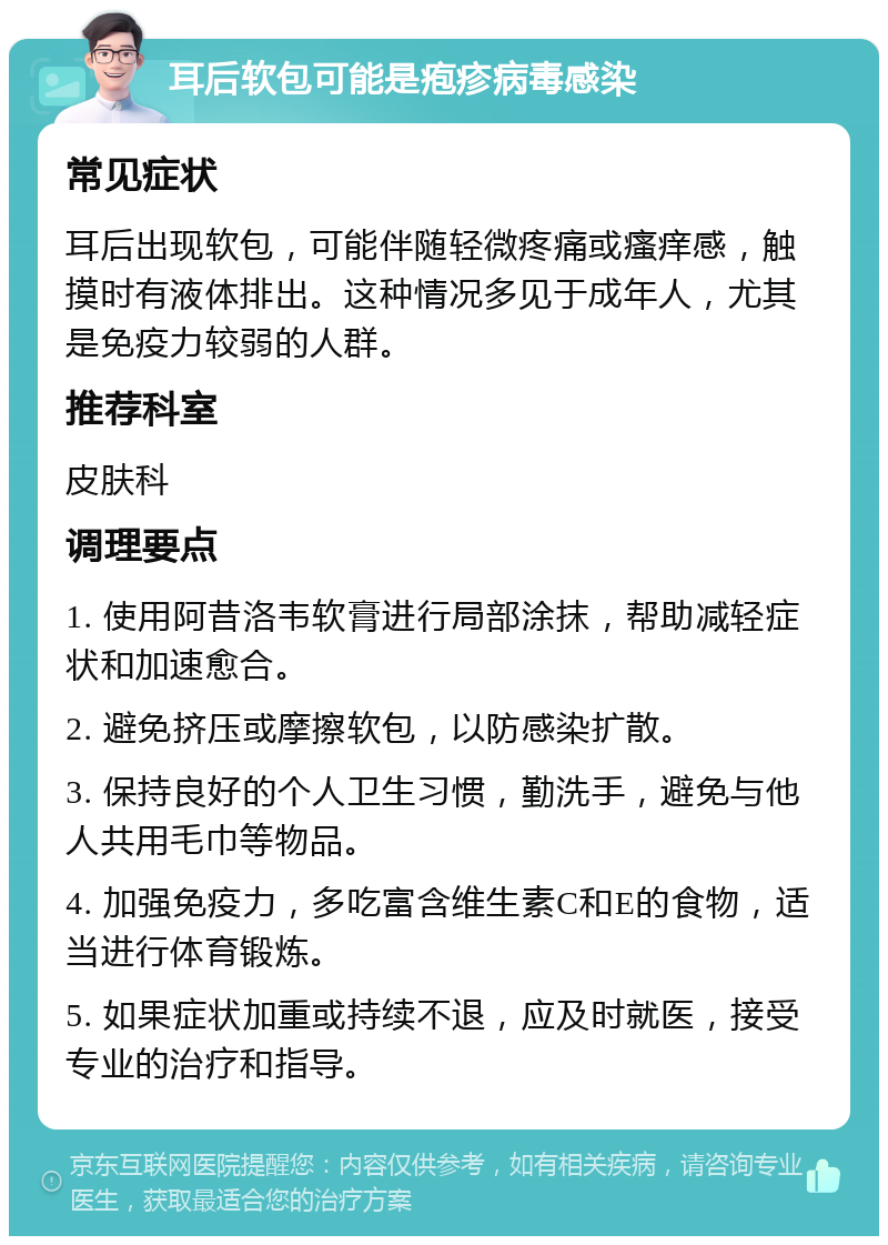 耳后软包可能是疱疹病毒感染 常见症状 耳后出现软包，可能伴随轻微疼痛或瘙痒感，触摸时有液体排出。这种情况多见于成年人，尤其是免疫力较弱的人群。 推荐科室 皮肤科 调理要点 1. 使用阿昔洛韦软膏进行局部涂抹，帮助减轻症状和加速愈合。 2. 避免挤压或摩擦软包，以防感染扩散。 3. 保持良好的个人卫生习惯，勤洗手，避免与他人共用毛巾等物品。 4. 加强免疫力，多吃富含维生素C和E的食物，适当进行体育锻炼。 5. 如果症状加重或持续不退，应及时就医，接受专业的治疗和指导。