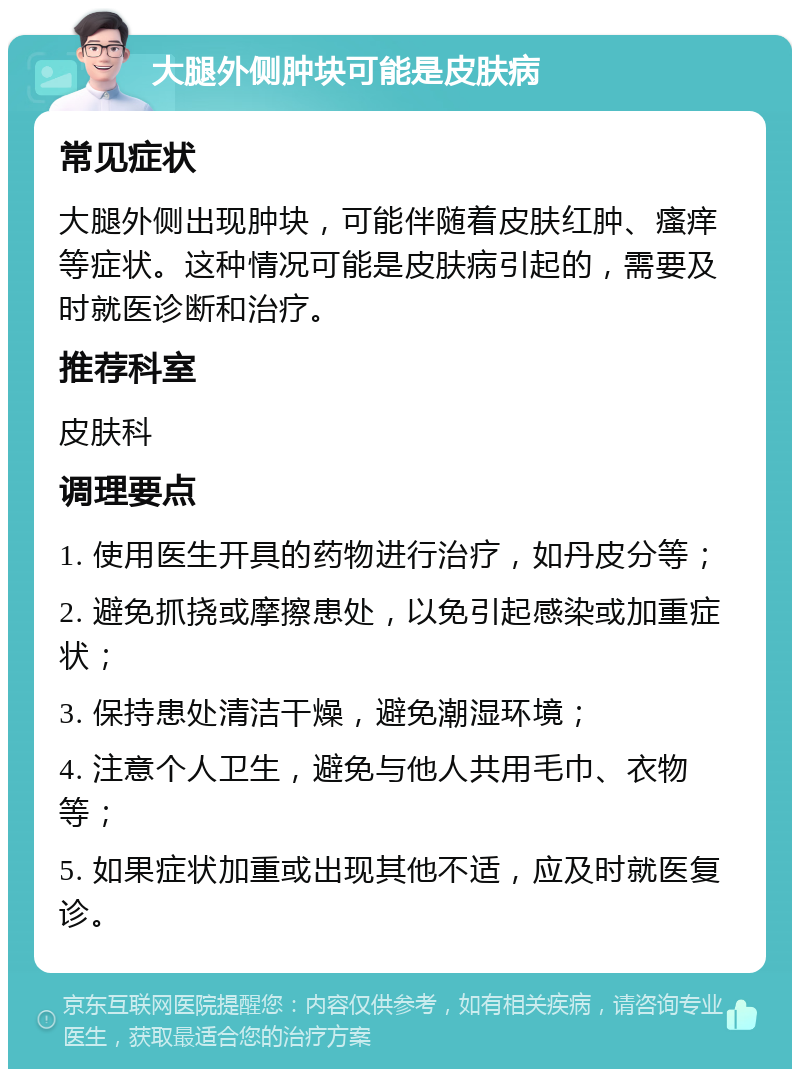 大腿外侧肿块可能是皮肤病 常见症状 大腿外侧出现肿块，可能伴随着皮肤红肿、瘙痒等症状。这种情况可能是皮肤病引起的，需要及时就医诊断和治疗。 推荐科室 皮肤科 调理要点 1. 使用医生开具的药物进行治疗，如丹皮分等； 2. 避免抓挠或摩擦患处，以免引起感染或加重症状； 3. 保持患处清洁干燥，避免潮湿环境； 4. 注意个人卫生，避免与他人共用毛巾、衣物等； 5. 如果症状加重或出现其他不适，应及时就医复诊。