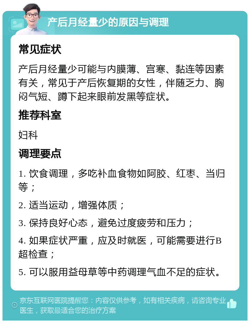 产后月经量少的原因与调理 常见症状 产后月经量少可能与内膜薄、宫寒、黏连等因素有关，常见于产后恢复期的女性，伴随乏力、胸闷气短、蹲下起来眼前发黑等症状。 推荐科室 妇科 调理要点 1. 饮食调理，多吃补血食物如阿胶、红枣、当归等； 2. 适当运动，增强体质； 3. 保持良好心态，避免过度疲劳和压力； 4. 如果症状严重，应及时就医，可能需要进行B超检查； 5. 可以服用益母草等中药调理气血不足的症状。