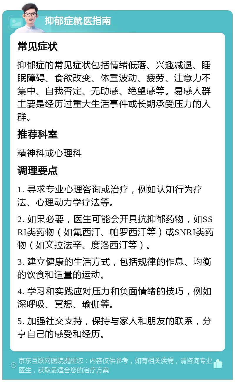 抑郁症就医指南 常见症状 抑郁症的常见症状包括情绪低落、兴趣减退、睡眠障碍、食欲改变、体重波动、疲劳、注意力不集中、自我否定、无助感、绝望感等。易感人群主要是经历过重大生活事件或长期承受压力的人群。 推荐科室 精神科或心理科 调理要点 1. 寻求专业心理咨询或治疗，例如认知行为疗法、心理动力学疗法等。 2. 如果必要，医生可能会开具抗抑郁药物，如SSRI类药物（如氟西汀、帕罗西汀等）或SNRI类药物（如文拉法辛、度洛西汀等）。 3. 建立健康的生活方式，包括规律的作息、均衡的饮食和适量的运动。 4. 学习和实践应对压力和负面情绪的技巧，例如深呼吸、冥想、瑜伽等。 5. 加强社交支持，保持与家人和朋友的联系，分享自己的感受和经历。