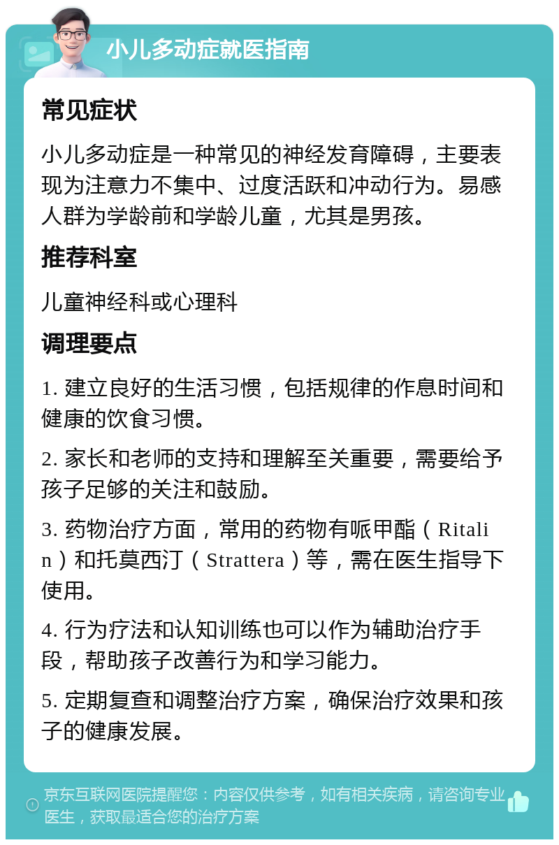 小儿多动症就医指南 常见症状 小儿多动症是一种常见的神经发育障碍，主要表现为注意力不集中、过度活跃和冲动行为。易感人群为学龄前和学龄儿童，尤其是男孩。 推荐科室 儿童神经科或心理科 调理要点 1. 建立良好的生活习惯，包括规律的作息时间和健康的饮食习惯。 2. 家长和老师的支持和理解至关重要，需要给予孩子足够的关注和鼓励。 3. 药物治疗方面，常用的药物有哌甲酯（Ritalin）和托莫西汀（Strattera）等，需在医生指导下使用。 4. 行为疗法和认知训练也可以作为辅助治疗手段，帮助孩子改善行为和学习能力。 5. 定期复查和调整治疗方案，确保治疗效果和孩子的健康发展。