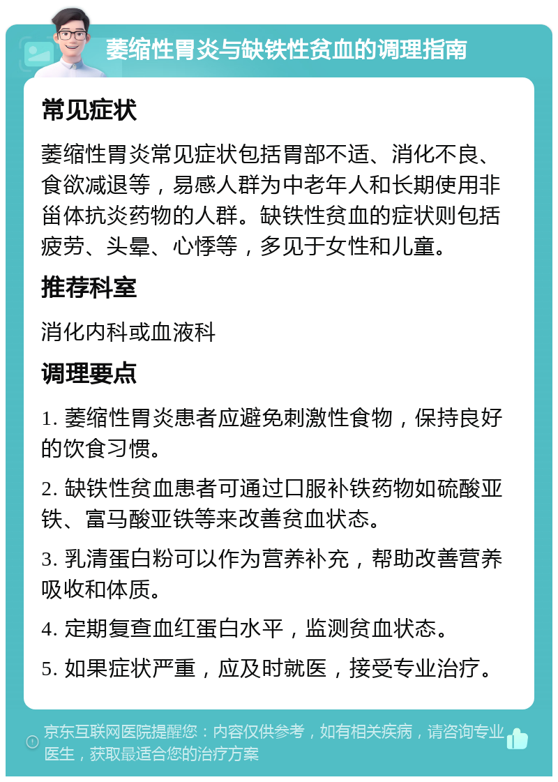 萎缩性胃炎与缺铁性贫血的调理指南 常见症状 萎缩性胃炎常见症状包括胃部不适、消化不良、食欲减退等，易感人群为中老年人和长期使用非甾体抗炎药物的人群。缺铁性贫血的症状则包括疲劳、头晕、心悸等，多见于女性和儿童。 推荐科室 消化内科或血液科 调理要点 1. 萎缩性胃炎患者应避免刺激性食物，保持良好的饮食习惯。 2. 缺铁性贫血患者可通过口服补铁药物如硫酸亚铁、富马酸亚铁等来改善贫血状态。 3. 乳清蛋白粉可以作为营养补充，帮助改善营养吸收和体质。 4. 定期复查血红蛋白水平，监测贫血状态。 5. 如果症状严重，应及时就医，接受专业治疗。