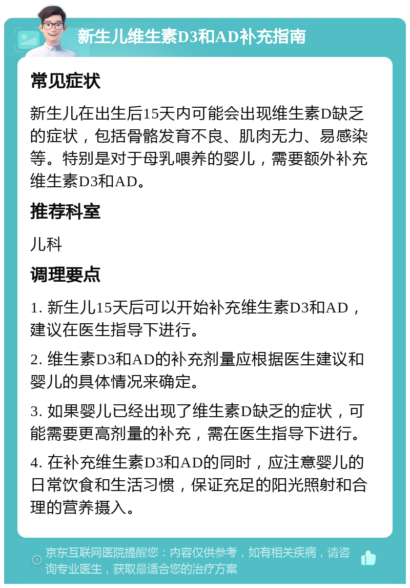 新生儿维生素D3和AD补充指南 常见症状 新生儿在出生后15天内可能会出现维生素D缺乏的症状，包括骨骼发育不良、肌肉无力、易感染等。特别是对于母乳喂养的婴儿，需要额外补充维生素D3和AD。 推荐科室 儿科 调理要点 1. 新生儿15天后可以开始补充维生素D3和AD，建议在医生指导下进行。 2. 维生素D3和AD的补充剂量应根据医生建议和婴儿的具体情况来确定。 3. 如果婴儿已经出现了维生素D缺乏的症状，可能需要更高剂量的补充，需在医生指导下进行。 4. 在补充维生素D3和AD的同时，应注意婴儿的日常饮食和生活习惯，保证充足的阳光照射和合理的营养摄入。