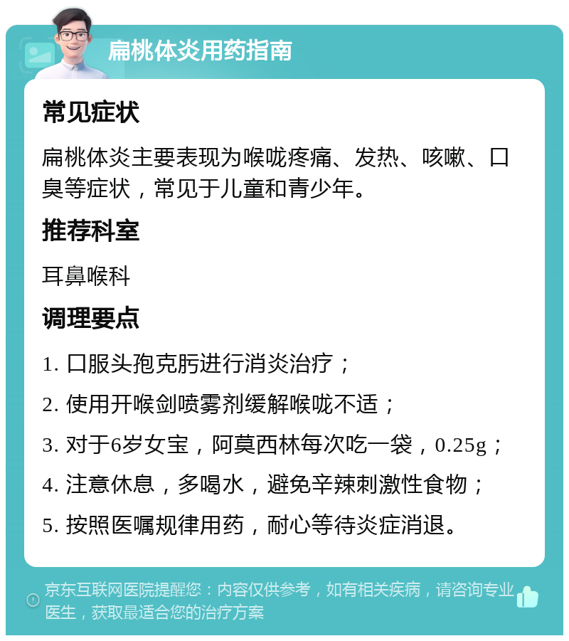 扁桃体炎用药指南 常见症状 扁桃体炎主要表现为喉咙疼痛、发热、咳嗽、口臭等症状，常见于儿童和青少年。 推荐科室 耳鼻喉科 调理要点 1. 口服头孢克肟进行消炎治疗； 2. 使用开喉剑喷雾剂缓解喉咙不适； 3. 对于6岁女宝，阿莫西林每次吃一袋，0.25g； 4. 注意休息，多喝水，避免辛辣刺激性食物； 5. 按照医嘱规律用药，耐心等待炎症消退。