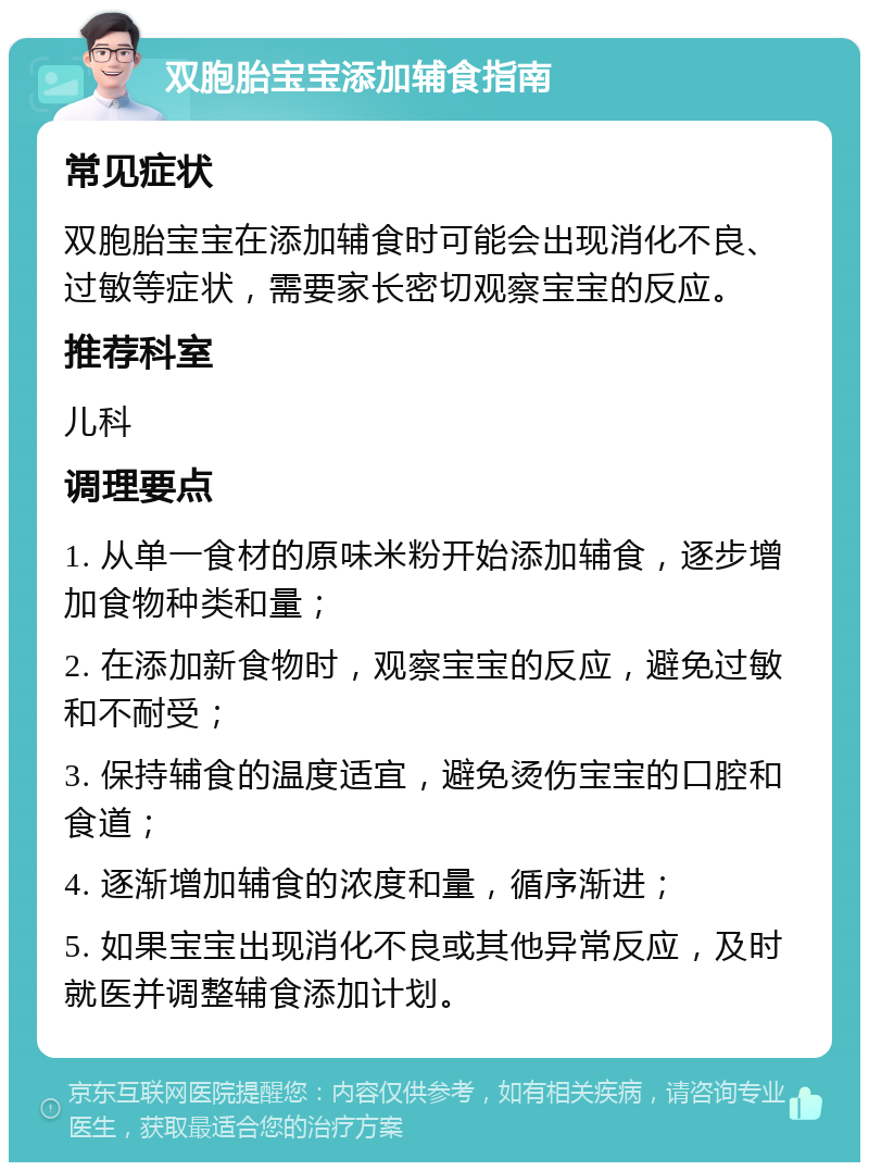 双胞胎宝宝添加辅食指南 常见症状 双胞胎宝宝在添加辅食时可能会出现消化不良、过敏等症状，需要家长密切观察宝宝的反应。 推荐科室 儿科 调理要点 1. 从单一食材的原味米粉开始添加辅食，逐步增加食物种类和量； 2. 在添加新食物时，观察宝宝的反应，避免过敏和不耐受； 3. 保持辅食的温度适宜，避免烫伤宝宝的口腔和食道； 4. 逐渐增加辅食的浓度和量，循序渐进； 5. 如果宝宝出现消化不良或其他异常反应，及时就医并调整辅食添加计划。