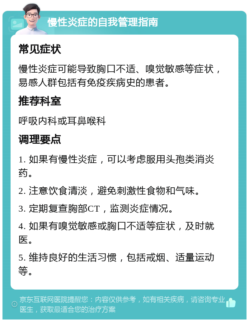 慢性炎症的自我管理指南 常见症状 慢性炎症可能导致胸口不适、嗅觉敏感等症状，易感人群包括有免疫疾病史的患者。 推荐科室 呼吸内科或耳鼻喉科 调理要点 1. 如果有慢性炎症，可以考虑服用头孢类消炎药。 2. 注意饮食清淡，避免刺激性食物和气味。 3. 定期复查胸部CT，监测炎症情况。 4. 如果有嗅觉敏感或胸口不适等症状，及时就医。 5. 维持良好的生活习惯，包括戒烟、适量运动等。