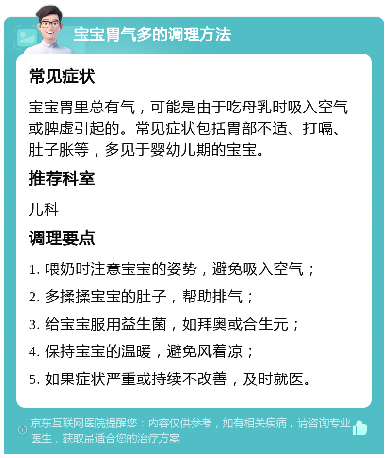 宝宝胃气多的调理方法 常见症状 宝宝胃里总有气，可能是由于吃母乳时吸入空气或脾虚引起的。常见症状包括胃部不适、打嗝、肚子胀等，多见于婴幼儿期的宝宝。 推荐科室 儿科 调理要点 1. 喂奶时注意宝宝的姿势，避免吸入空气； 2. 多揉揉宝宝的肚子，帮助排气； 3. 给宝宝服用益生菌，如拜奥或合生元； 4. 保持宝宝的温暖，避免风着凉； 5. 如果症状严重或持续不改善，及时就医。