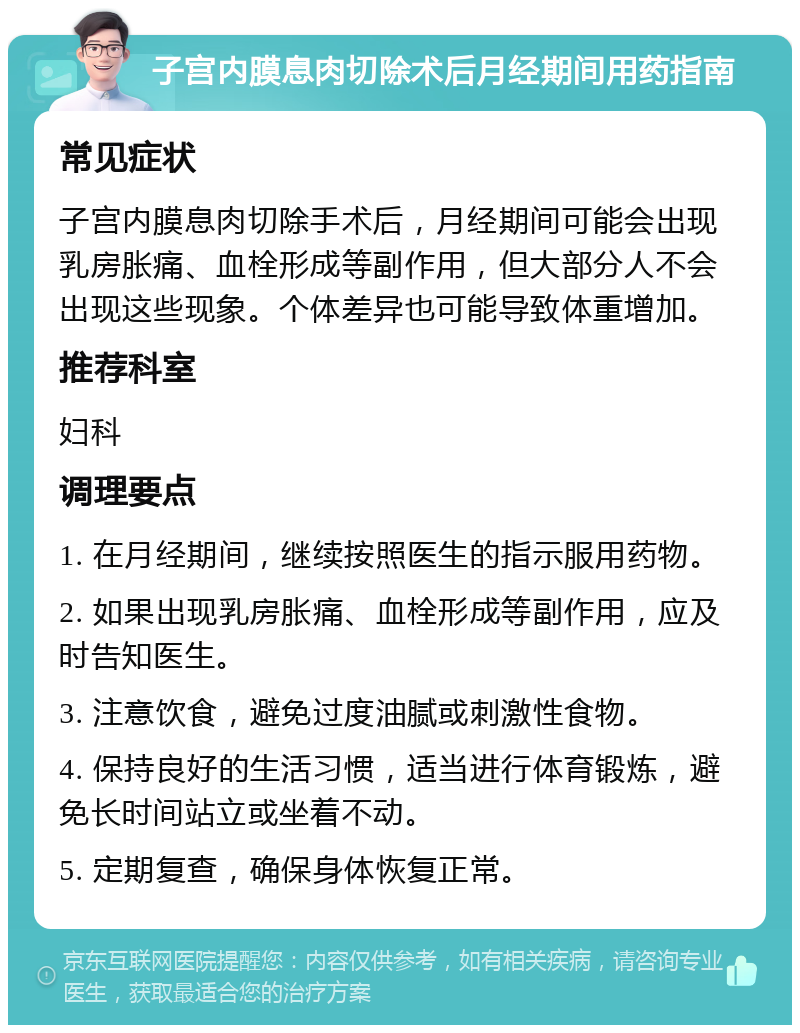 子宫内膜息肉切除术后月经期间用药指南 常见症状 子宫内膜息肉切除手术后，月经期间可能会出现乳房胀痛、血栓形成等副作用，但大部分人不会出现这些现象。个体差异也可能导致体重增加。 推荐科室 妇科 调理要点 1. 在月经期间，继续按照医生的指示服用药物。 2. 如果出现乳房胀痛、血栓形成等副作用，应及时告知医生。 3. 注意饮食，避免过度油腻或刺激性食物。 4. 保持良好的生活习惯，适当进行体育锻炼，避免长时间站立或坐着不动。 5. 定期复查，确保身体恢复正常。