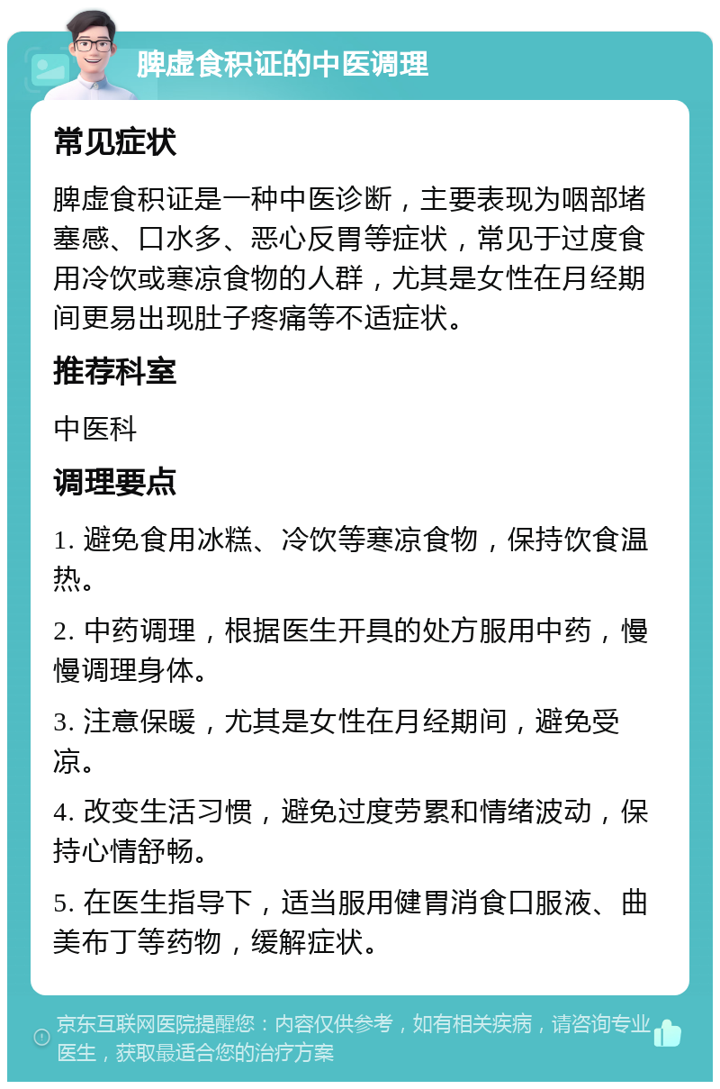 脾虚食积证的中医调理 常见症状 脾虚食积证是一种中医诊断，主要表现为咽部堵塞感、口水多、恶心反胃等症状，常见于过度食用冷饮或寒凉食物的人群，尤其是女性在月经期间更易出现肚子疼痛等不适症状。 推荐科室 中医科 调理要点 1. 避免食用冰糕、冷饮等寒凉食物，保持饮食温热。 2. 中药调理，根据医生开具的处方服用中药，慢慢调理身体。 3. 注意保暖，尤其是女性在月经期间，避免受凉。 4. 改变生活习惯，避免过度劳累和情绪波动，保持心情舒畅。 5. 在医生指导下，适当服用健胃消食口服液、曲美布丁等药物，缓解症状。