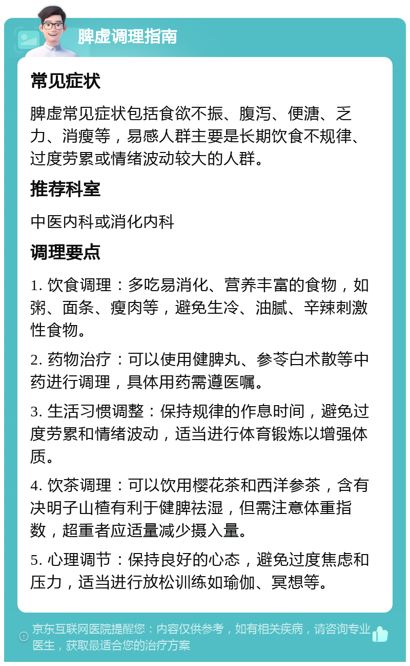 脾虚调理指南 常见症状 脾虚常见症状包括食欲不振、腹泻、便溏、乏力、消瘦等，易感人群主要是长期饮食不规律、过度劳累或情绪波动较大的人群。 推荐科室 中医内科或消化内科 调理要点 1. 饮食调理：多吃易消化、营养丰富的食物，如粥、面条、瘦肉等，避免生冷、油腻、辛辣刺激性食物。 2. 药物治疗：可以使用健脾丸、参苓白术散等中药进行调理，具体用药需遵医嘱。 3. 生活习惯调整：保持规律的作息时间，避免过度劳累和情绪波动，适当进行体育锻炼以增强体质。 4. 饮茶调理：可以饮用樱花茶和西洋参茶，含有决明子山楂有利于健脾祛湿，但需注意体重指数，超重者应适量减少摄入量。 5. 心理调节：保持良好的心态，避免过度焦虑和压力，适当进行放松训练如瑜伽、冥想等。