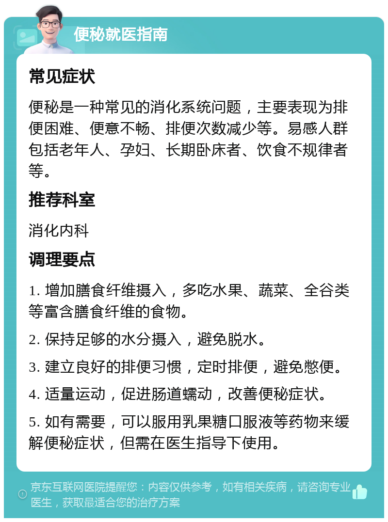 便秘就医指南 常见症状 便秘是一种常见的消化系统问题，主要表现为排便困难、便意不畅、排便次数减少等。易感人群包括老年人、孕妇、长期卧床者、饮食不规律者等。 推荐科室 消化内科 调理要点 1. 增加膳食纤维摄入，多吃水果、蔬菜、全谷类等富含膳食纤维的食物。 2. 保持足够的水分摄入，避免脱水。 3. 建立良好的排便习惯，定时排便，避免憋便。 4. 适量运动，促进肠道蠕动，改善便秘症状。 5. 如有需要，可以服用乳果糖口服液等药物来缓解便秘症状，但需在医生指导下使用。