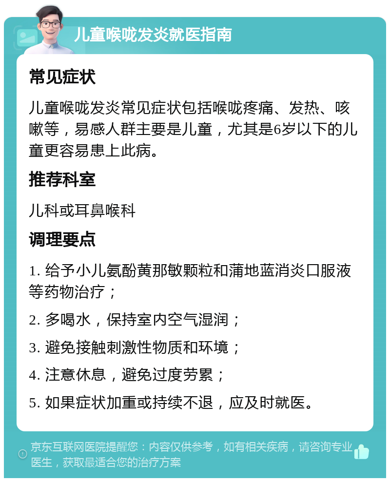 儿童喉咙发炎就医指南 常见症状 儿童喉咙发炎常见症状包括喉咙疼痛、发热、咳嗽等，易感人群主要是儿童，尤其是6岁以下的儿童更容易患上此病。 推荐科室 儿科或耳鼻喉科 调理要点 1. 给予小儿氨酚黄那敏颗粒和蒲地蓝消炎口服液等药物治疗； 2. 多喝水，保持室内空气湿润； 3. 避免接触刺激性物质和环境； 4. 注意休息，避免过度劳累； 5. 如果症状加重或持续不退，应及时就医。