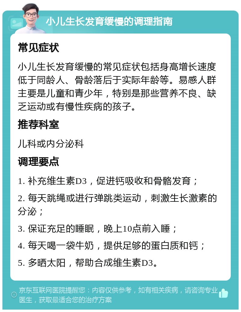 小儿生长发育缓慢的调理指南 常见症状 小儿生长发育缓慢的常见症状包括身高增长速度低于同龄人、骨龄落后于实际年龄等。易感人群主要是儿童和青少年，特别是那些营养不良、缺乏运动或有慢性疾病的孩子。 推荐科室 儿科或内分泌科 调理要点 1. 补充维生素D3，促进钙吸收和骨骼发育； 2. 每天跳绳或进行弹跳类运动，刺激生长激素的分泌； 3. 保证充足的睡眠，晚上10点前入睡； 4. 每天喝一袋牛奶，提供足够的蛋白质和钙； 5. 多晒太阳，帮助合成维生素D3。