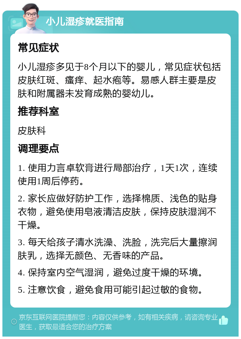 小儿湿疹就医指南 常见症状 小儿湿疹多见于8个月以下的婴儿，常见症状包括皮肤红斑、瘙痒、起水疱等。易感人群主要是皮肤和附属器未发育成熟的婴幼儿。 推荐科室 皮肤科 调理要点 1. 使用力言卓软膏进行局部治疗，1天1次，连续使用1周后停药。 2. 家长应做好防护工作，选择棉质、浅色的贴身衣物，避免使用皂液清洁皮肤，保持皮肤湿润不干燥。 3. 每天给孩子清水洗澡、洗脸，洗完后大量擦润肤乳，选择无颜色、无香味的产品。 4. 保持室内空气湿润，避免过度干燥的环境。 5. 注意饮食，避免食用可能引起过敏的食物。