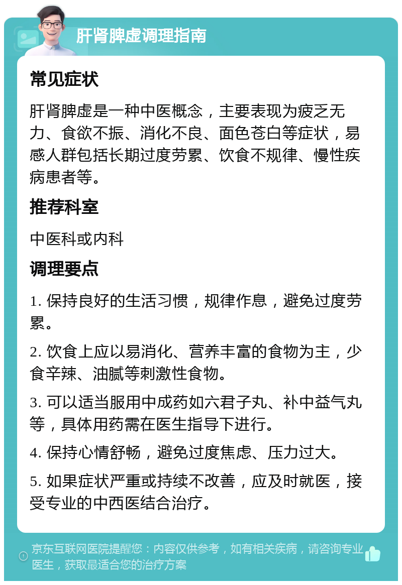 肝肾脾虚调理指南 常见症状 肝肾脾虚是一种中医概念，主要表现为疲乏无力、食欲不振、消化不良、面色苍白等症状，易感人群包括长期过度劳累、饮食不规律、慢性疾病患者等。 推荐科室 中医科或内科 调理要点 1. 保持良好的生活习惯，规律作息，避免过度劳累。 2. 饮食上应以易消化、营养丰富的食物为主，少食辛辣、油腻等刺激性食物。 3. 可以适当服用中成药如六君子丸、补中益气丸等，具体用药需在医生指导下进行。 4. 保持心情舒畅，避免过度焦虑、压力过大。 5. 如果症状严重或持续不改善，应及时就医，接受专业的中西医结合治疗。